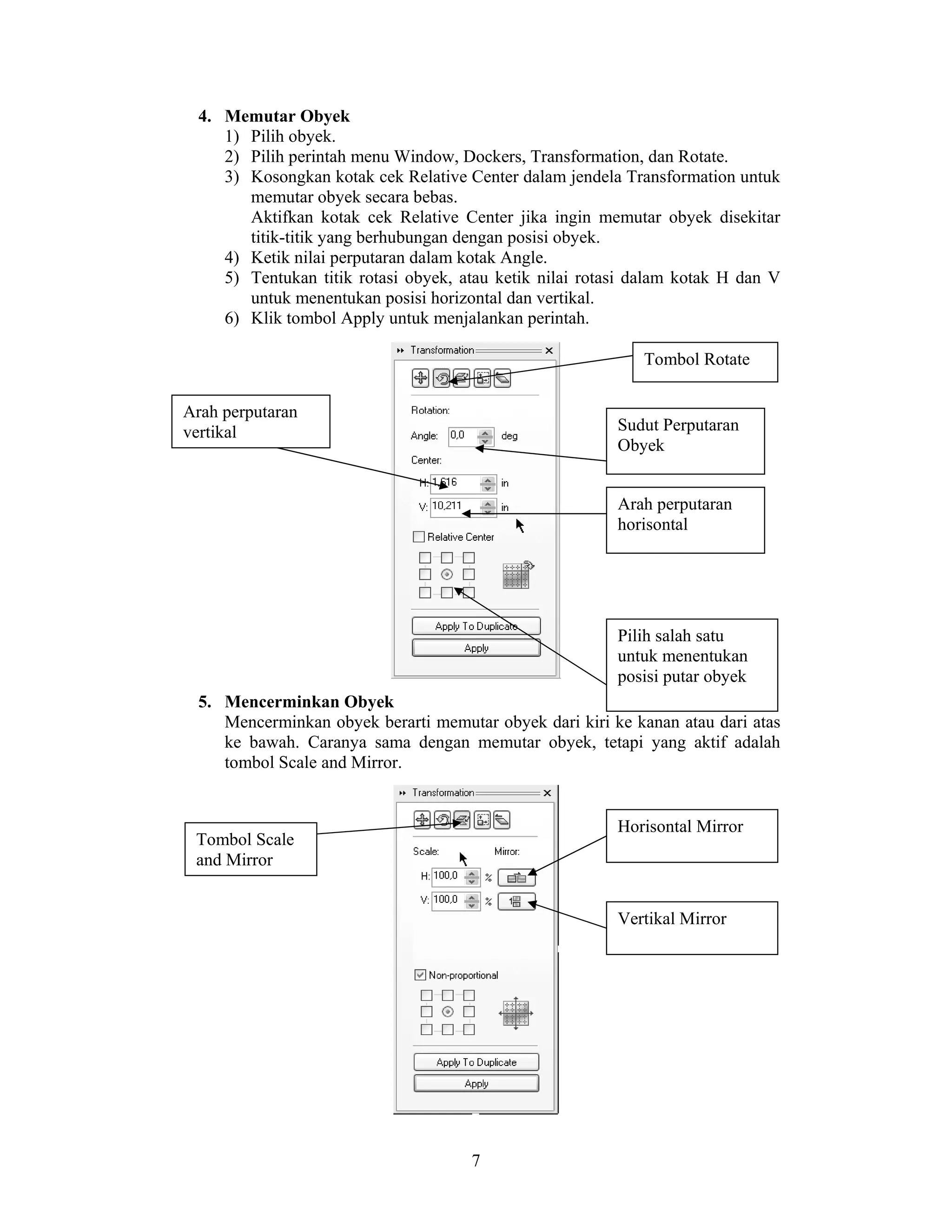 7
4. Memutar Obyek
1) Pilih obyek.
2) Pilih perintah menu Window, Dockers, Transformation, dan Rotate.
3) Kosongkan kotak cek Relative Center dalam jendela Transformation untuk
memutar obyek secara bebas.
Aktifkan kotak cek Relative Center jika ingin memutar obyek disekitar
titik-titik yang berhubungan dengan posisi obyek.
4) Ketik nilai perputaran dalam kotak Angle.
5) Tentukan titik rotasi obyek, atau ketik nilai rotasi dalam kotak H dan V
untuk menentukan posisi horizontal dan vertikal.
6) Klik tombol Apply untuk menjalankan perintah.
5. Mencerminkan Obyek
Mencerminkan obyek berarti memutar obyek dari kiri ke kanan atau dari atas
ke bawah. Caranya sama dengan memutar obyek, tetapi yang aktif adalah
tombol Scale and Mirror.
Tombol Rotate
Sudut Perputaran
Obyek
Arah perputaran
horisontal
Arah perputaran
vertikal
Pilih salah satu
untuk menentukan
posisi putar obyek
Tombol Scale
and Mirror
Horisontal Mirror
Vertikal Mirror
 