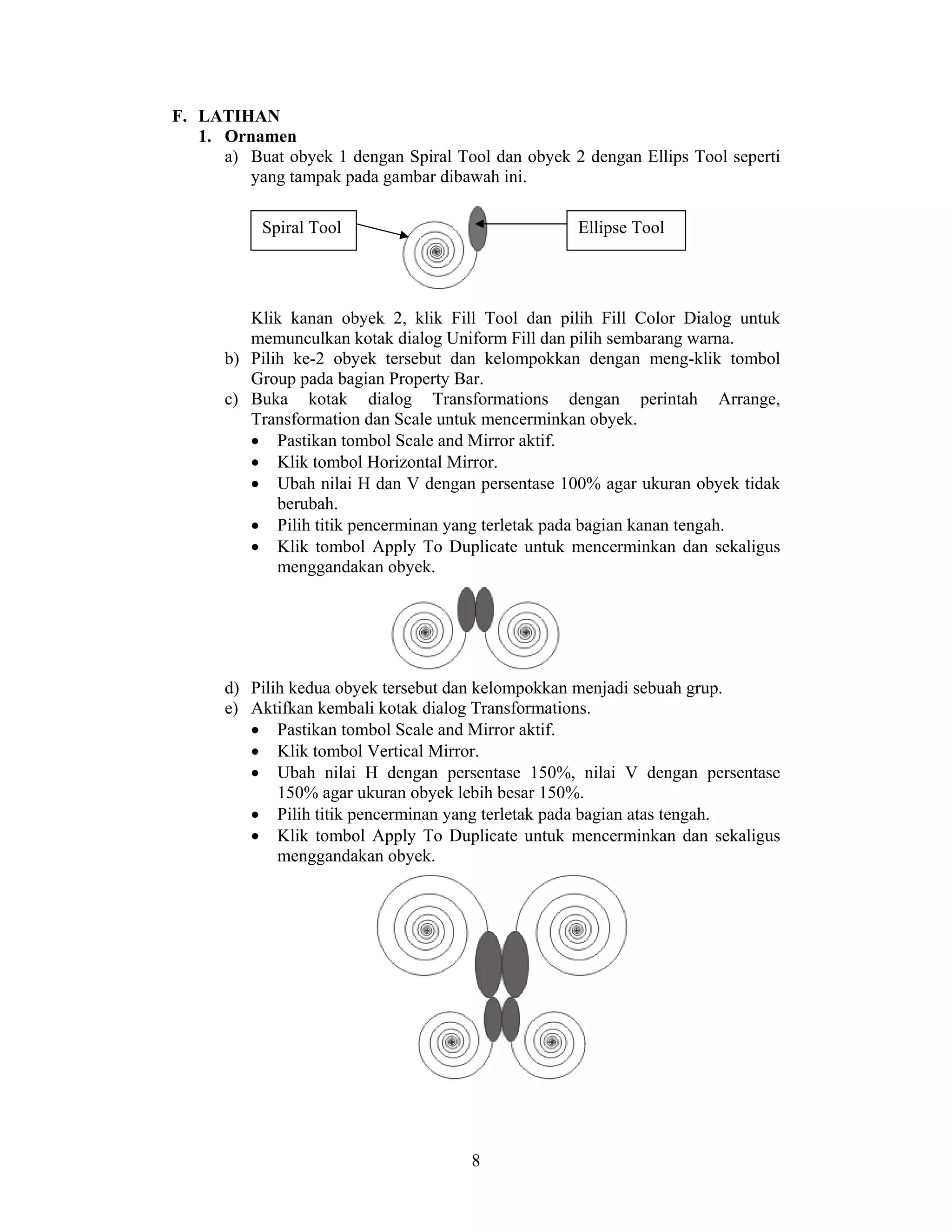 8
F. LATIHAN
1. Ornamen
a) Buat obyek 1 dengan Spiral Tool dan obyek 2 dengan Ellips Tool seperti
yang tampak pada gambar dibawah ini.
Klik kanan obyek 2, klik Fill Tool dan pilih Fill Color Dialog untuk
memunculkan kotak dialog Uniform Fill dan pilih sembarang warna.
b) Pilih ke-2 obyek tersebut dan kelompokkan dengan meng-klik tombol
Group pada bagian Property Bar.
c) Buka kotak dialog Transformations dengan perintah Arrange,
Transformation dan Scale untuk mencerminkan obyek.
• Pastikan tombol Scale and Mirror aktif.
• Klik tombol Horizontal Mirror.
• Ubah nilai H dan V dengan persentase 100% agar ukuran obyek tidak
berubah.
• Pilih titik pencerminan yang terletak pada bagian kanan tengah.
• Klik tombol Apply To Duplicate untuk mencerminkan dan sekaligus
menggandakan obyek.
d) Pilih kedua obyek tersebut dan kelompokkan menjadi sebuah grup.
e) Aktifkan kembali kotak dialog Transformations.
• Pastikan tombol Scale and Mirror aktif.
• Klik tombol Vertical Mirror.
• Ubah nilai H dengan persentase 150%, nilai V dengan persentase
150% agar ukuran obyek lebih besar 150%.
• Pilih titik pencerminan yang terletak pada bagian atas tengah.
• Klik tombol Apply To Duplicate untuk mencerminkan dan sekaligus
menggandakan obyek.
Ellipse ToolSpiral Tool
 