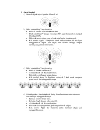 2. Garis Bingkai
   a) Buatlah obyek seperti gambar dibawah ini.




   b) Buka kotak dialog Transformation.
      • Pastikan tombol Scale and Mirror aktif.
      • Ubah nilai H dan V dengan persentase 50% agar ukuran obyek menjadi
         lebih kecil 50%.
      • Pilih titik pencerminan yang terletak pada bagian bawah tengah.
      • Klik tombol Apply To Duplicate untuk mencerminkan dan sekaligus
         menggandakan obyek. Atur obyek hasil salinan sehingga tampak
         seperti pada gambar dibawah ini.




   c) Buka kotak dialog Transformation.
      • Pastikan tombol Position aktif.
      • Aktifkan kotak cek Relative Position.
      • Pilih titik posisi bagian tengah kanan.
      • Klik tombol Apply To Duplicate sebanyak 7 kali untuk mengatur
         posisi obyek dan menggandakannya.




   d) Pilih obyek ke-1 dan buka kotak dialog Transformations untuk memutar
      dan sekaligus menggandakannya.
      • Pastikan tombol Rotate aktif.
      • Isi kotak Angle dengan nilai rotasi 90.
      • Aktifkan kotak cek Relative Position.
      • Pilih titik rotasi yang terletak pada bagian bawah tengah.
      • Klik tombol Apply To Duplicate untuk memutar obyek dan
          menggandakannya.




                                    9
 