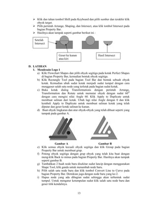 Klik dan tahan tombol Shift pada Keyboard dan pilih sumber dan terakhir klik
       obyek target.
       Pilih perintah Arrange, Shaping, dan Intersect, atau klik tombol Intersect pada
       bagian Property Bar.
       Hasilnya akan tampak seperti gambar berikut ini :

    Setelah
    Intersect



                         Geser ke kanan                    Hasil Intersect
                         atau kiri

D. LATIHAN
   1. Mendesain Logo 1
      a) Klik Flowchart Shapes dan pilih obyek segitiga pada kotak Perfect Shapes
         di bagian Property Bar, kemudian bentuk obyek segitiga.
      b) Klik Rectangle Tool pada bagian Tool Bar dan bentuk sebuah obyek
         kotak. Kemudian ubah sudut kotak menjadi sudut tumpul dengan cara
         menggeser salah satu node yang terletak pada bagian sudut kotak.
      c) Buka kotak dialog Transformations dengan perintah Arrange,
         Transformation dan Rotate untuk memutar obyek dengan sudut 60O
         dengan cara mengisi nilai Angle 60. Klik Apply to Duplicate untuk
         membuat salinan dari kotak. Ubah lagi nilai Angle dengan 0 dan klik
         kembali Apply to Duplicate untuk membuat salinan kotak yang telah
         diputar dan geser kotak salinan ke kanan.
      d) Buat obyek lingkaran dan atur obyek-obyek yang telah dibuat seperti yang
         tampak pada gambar A.




                       Gambar A                        Gambar B
       e) Klik semua obyek kecuali obyek segitiga dan klik Group pada bagian
          Property Bar untuk membuat grup.
       f) Potong obyek segitiga dengan grup obyek yang telah kita buat dengan
          meng-klik Back to minus pada bagian Property Bar. Hasilnya akan tampak
          seperti gambar B.
       g) Tambahkan 2 buah node baru disekitar sudut lancip dengan menggunakan
          Shape Tool, klik ganda untuk menambah node baru.
       h) Pilih salah satu node baru dan klik tombol Convert Line to Curve pada
          bagian Property Bar. Demikian juga dengan node baru yang ke-2.
       i) Hapus node yang ada dibagian sudut sehingga akan terbentuk sudut
          tumpul. Untuk mengatur ketumpulan sudut klik salah satu node baru dan
          geser titik kendalinya.


                                          13
 