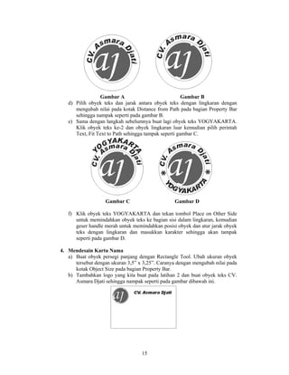 Gambar A                              Gambar B
   d) Pilih obyek teks dan jarak antara obyek teks dengan lingkaran dengan
      mengubah nilai pada kotak Distance from Path pada bagian Property Bar
      sehingga nampak seperti pada gambar B.
   e) Sama dengan langkah sebelumnya buat lagi obyek teks YOGYAKARTA.
      Klik obyek teks ke-2 dan obyek lingkaran luar kemudian pilih perintah
      Text, Fit Text to Path sehingga tampak seperti gambar C.




                   Gambar C                      Gambar D

   f) Klik obyek teks YOGYAKARTA dan tekan tombol Place on Other Side
      untuk memindahkan obyek teks ke bagian sisi dalam lingkaran, kemudian
      geser handle merah untuk memindahkan posisi obyek dan atur jarak obyek
      teks dengan lingkaran dan masukkan karakter sehingga akan tampak
      seperti pada gambar D.

4. Mendesain Kartu Nama
   a) Buat obyek persegi panjang dengan Rectangle Tool. Ubah ukuran obyek
      tersebut dengan ukuran 3,5” x 3,25”. Caranya dengan mengubah nilai pada
      kotak Object Size pada bagian Property Bar.
   b) Tambahkan logo yang kita buat pada latihan 2 dan buat obyek teks CV.
      Asmara Djati sehingga nampak seperti pada gambar dibawah ini.




                                   15
 