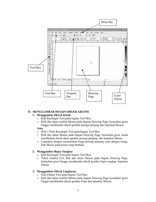 Menu Bar




 Tool Box




             Tool Bar        Property         Drawing
                             Bar              Page                 Color
                                                                   Palette



D. MENGGAMBAR DESAIN OBYEK GRAFIS
   1. Menggambar Obyek Kotak
      o Klik Rectangle Tool pada bagian Tool Box.
      o Klik dan tahan tombol Mouse pada bagian Drawing Page, kemudian geser
         hingga membentuk obyek gambar persegi panjang dan lepaskan Mouse.
      Atau
      o Klik 3 Point Rectangle Tool pada bagian Tool Box
      o Klik dan tahan Mouse pada bagian Drawing Page, kemudian geser untuk
         membentuk obyek dasar gambar persegi panjang, dan lepaskan Mouse.
      o Lanjutkan dengan menentukan tinggi persegi panjang yaitu dengan meng-
         klik Mouse pada posisi yang berbeda.

   2. Menggambar Bujur Sangkar
      o Klik Rectangle Tool pada bagian Tool Box.
      o Tekan tombol Ctrl, klik dan tahan Mouse pada bagian Drawing Page,
        kemudian geser hingga membentuk obyek gambar bujur sangkar, lepaskan
        Mouse.

   3. Menggambar Obyek Lingkaran
      o Klik Ellipse Tool pada bagian Tool Box.
      o Klik dan tahan tombol Mouse pada bagian Drawing Page kemudian geser
        hingga membentuk obyek gambar Elips dan lepaskan Mouse.


                                        2
 