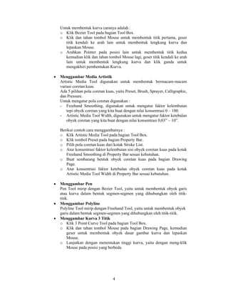 Untuk membentuk kurva caranya adalah :
    o Klik Bezier Tool pada bagian Tool Box.
    o Klik dan tahan tombol Mouse untuk membentuk titik pertama, geser
       titik kendali ke arah lain untuk membentuk lengkung kurva dan
       lepaskan Mouse.
    o Arahkan Pointer pada posisi lain untuk membentuk titik kedua
       kemudian klik dan tahan tombol Mouse lagi, geser titik kendali ke arah
       lain untuk membentuk lengkung kurva dan klik ganda untuk
       mengakhiri pembentukan Kurva.

•   Menggambar Media Artistik
    Artistic Media Tool digunakan untuk membentuk bermacam-macam
    variasi coretan kuas.
    Ada 5 pilihan pola coretan kuas, yaitu Preset, Brush, Sprayer, Calligraphic,
    dan Pressure.
    Untuk mengatur pola coretan digunakan :
    - Freehand Smoothing, digunakan untuk mengatur faktor kelembutan
        tepi obyek coretan yang kita buat dengan nilai konsentrasi 0 – 100.
    - Artistic Media Tool Width, digunakan untuk mengatur faktor ketebalan
        obyek coretan yang kita buat dengan nilai konsentrasi 0,03” – 10”.

    Berikut contoh cara menggambarnya :
    o Klik Artistic Media Tool pada bagian Tool Box.
    o Klik tombol Preset pada bagian Property Bar.
    o Pilih pola coretan kuas dari kotak Stroke List.
    o Atur konsentrasi faktor kelembutan sisi obyek coretan kuas pada kotak
       Freehand Smoothing di Property Bar sesuai kebutuhan.
    o Buat sembarang bentuk obyek coretan kuas pada bagian Drawing
       Page.
    o Atur konsentrasi faktor ketebalan obyek coretan kuas pada kotak
       Artistic Media Tool Width di Property Bar sesuai kebutuhan.

•   Menggambar Pen
    Pen Tool mirip dengan Bezier Tool, yaitu untuk membentuk obyek garis
    atau kurva dalam bentuk segmen-segmen yang dihubungkan oleh titik-
    titik.
•   Menggambar Polyline
    Polyline Tool mirip dengan Freehand Tool, yaitu untuk membentuk obyek
    garis dalam bentuk segmen-segmen yang dihubungkan oleh titik-titik.
•   Menggambar Kurva 3 Titik
    o Klik 3 Point Curve Tool pada bagian Tool Box.
    o Klik dan tahan tombol Mouse pada bagian Drawing Page, kemudian
         geser untuk membentuk obyek dasar gambar kurva dan lepaskan
         Mouse.
    o Lanjutkan dengan menentukan tinggi kurva, yaitu dengan meng-klik
         Mouse pada posisi yang berbeda.




                                   4
 
