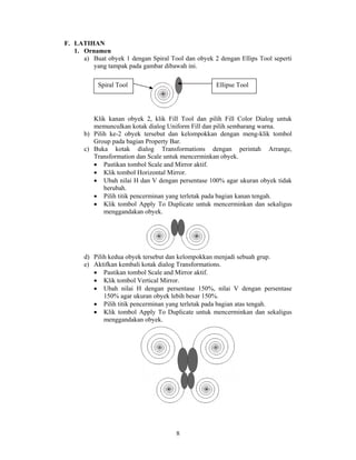 F. LATIHAN
   1. Ornamen
      a) Buat obyek 1 dengan Spiral Tool dan obyek 2 dengan Ellips Tool seperti
         yang tampak pada gambar dibawah ini.

           Spiral Tool                              Ellipse Tool




         Klik kanan obyek 2, klik Fill Tool dan pilih Fill Color Dialog untuk
         memunculkan kotak dialog Uniform Fill dan pilih sembarang warna.
      b) Pilih ke-2 obyek tersebut dan kelompokkan dengan meng-klik tombol
         Group pada bagian Property Bar.
      c) Buka kotak dialog Transformations dengan perintah Arrange,
         Transformation dan Scale untuk mencerminkan obyek.
         • Pastikan tombol Scale and Mirror aktif.
         • Klik tombol Horizontal Mirror.
         • Ubah nilai H dan V dengan persentase 100% agar ukuran obyek tidak
             berubah.
         • Pilih titik pencerminan yang terletak pada bagian kanan tengah.
         • Klik tombol Apply To Duplicate untuk mencerminkan dan sekaligus
             menggandakan obyek.




      d) Pilih kedua obyek tersebut dan kelompokkan menjadi sebuah grup.
      e) Aktifkan kembali kotak dialog Transformations.
         • Pastikan tombol Scale and Mirror aktif.
         • Klik tombol Vertical Mirror.
         • Ubah nilai H dengan persentase 150%, nilai V dengan persentase
             150% agar ukuran obyek lebih besar 150%.
         • Pilih titik pencerminan yang terletak pada bagian atas tengah.
         • Klik tombol Apply To Duplicate untuk mencerminkan dan sekaligus
             menggandakan obyek.




                                      8
 