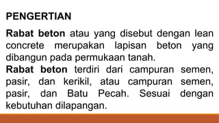PENGERTIAN
Rabat beton atau yang disebut dengan lean
concrete merupakan lapisan beton yang
dibangun pada permukaan tanah.
Rabat beton terdiri dari campuran semen,
pasir, dan kerikil, atau campuran semen,
pasir, dan Batu Pecah. Sesuai dengan
kebutuhan dilapangan.
 
