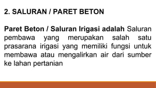 2. SALURAN / PARET BETON
Paret Beton / Saluran Irigasi adalah Saluran
pembawa yang merupakan salah satu
prasarana irigasi yang memiliki fungsi untuk
membawa atau mengalirkan air dari sumber
ke lahan pertanian
 