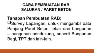 Tahapan Pembuatan RAB;
Survey Lapangan, untuk mengambil data
Panjang Paret Beton, lebar dan bangunan
– bangunan pendukung, seperti Bangunan
Bagi, TPT dan lain-lain.
CARA PEMBUATAN RAB
SALURAN / PARET BETON
 