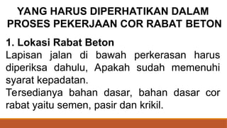 1. Lokasi Rabat Beton
Lapisan jalan di bawah perkerasan harus
diperiksa dahulu, Apakah sudah memenuhi
syarat kepadatan.
Tersedianya bahan dasar, bahan dasar cor
rabat yaitu semen, pasir dan krikil.
YANG HARUS DIPERHATIKAN DALAM
PROSES PEKERJAAN COR RABAT BETON
 