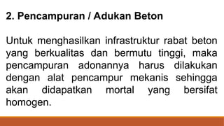 2. Pencampuran / Adukan Beton
Untuk menghasilkan infrastruktur rabat beton
yang berkualitas dan bermutu tinggi, maka
pencampuran adonannya harus dilakukan
dengan alat pencampur mekanis sehingga
akan didapatkan mortal yang bersifat
homogen.
 