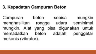 3. Kepadatan Campuran Beton
Campuran beton sebisa mungkin
menghasilkan rongga udara seminimal
mungkin. Alat yang bisa digunakan untuk
memadatkan beton adalah penggetar
mekanis (vibrator).
 
