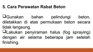 5. Cara Perawatan Rabat Beton
Gunakan bahan pelindungi beton,
diletakkan di atas permukaan beton secara
tidak langsung.
Lakukan penyiraman halus (fog spraying)
dengan air selama beberapa jam setelah
finishing.
 