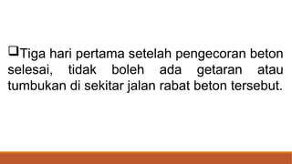 Tiga hari pertama setelah pengecoran beton
selesai, tidak boleh ada getaran atau
tumbukan di sekitar jalan rabat beton tersebut.
 