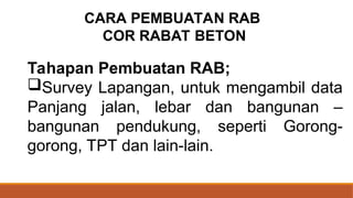Tahapan Pembuatan RAB;
Survey Lapangan, untuk mengambil data
Panjang jalan, lebar dan bangunan –
bangunan pendukung, seperti Gorong-
gorong, TPT dan lain-lain.
CARA PEMBUATAN RAB
COR RABAT BETON
 