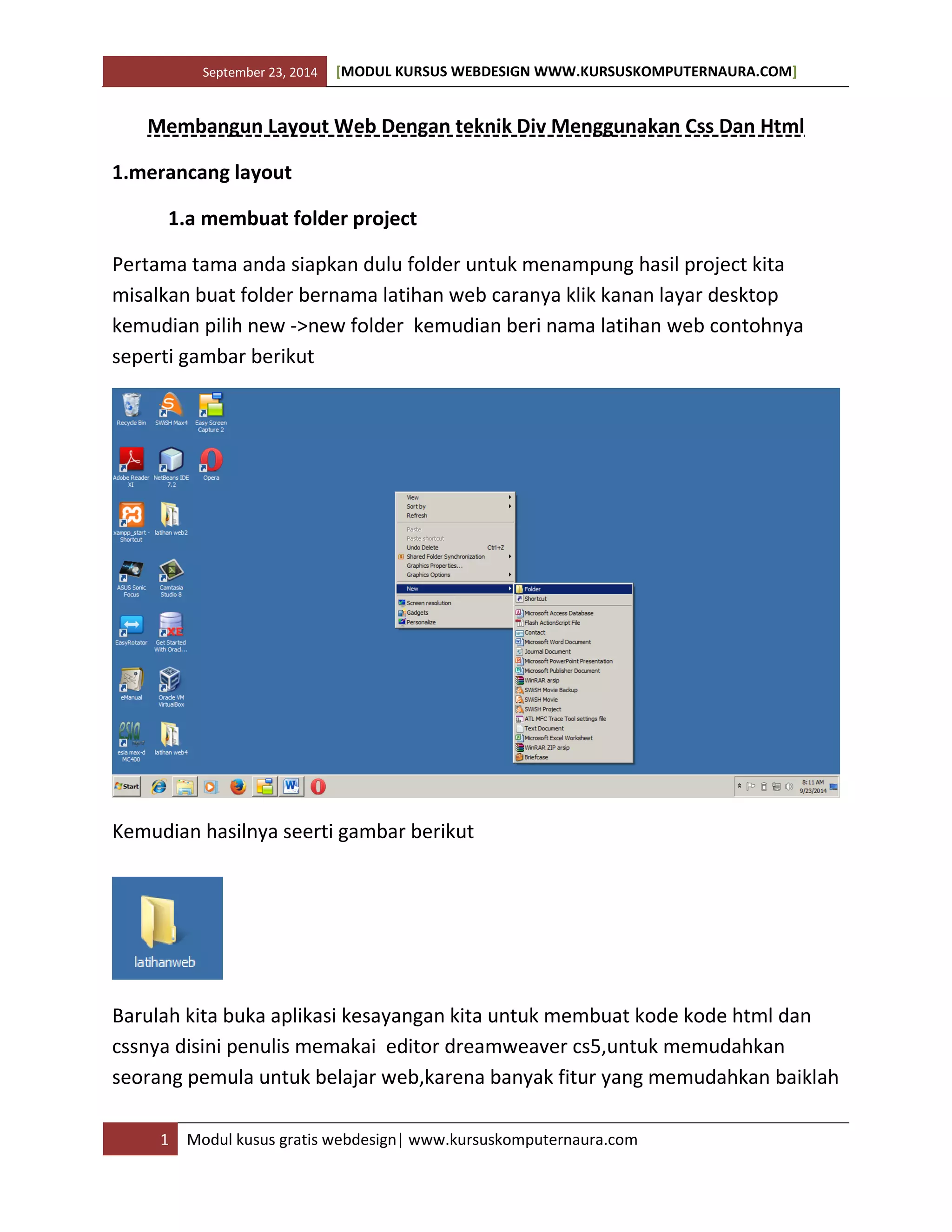 September 23, 2014 [MODUL KURSUS WEBDESIGN WWW.KURSUSKOMPUTERNAURA.COM]
1 Modul kusus gratis webdesign| www.kursuskomputernaura.com
Membangun Layout Web Dengan teknik Div Menggunakan Css Dan Html
1.merancang layout
1.a membuat folder project
Pertama tama anda siapkan dulu folder untuk menampung hasil project kita
misalkan buat folder bernama latihan web caranya klik kanan layar desktop
kemudian pilih new ->new folder kemudian beri nama latihan web contohnya
seperti gambar berikut
Kemudian hasilnya seerti gambar berikut
Barulah kita buka aplikasi kesayangan kita untuk membuat kode kode html dan
cssnya disini penulis memakai editor dreamweaver cs5,untuk memudahkan
seorang pemula untuk belajar web,karena banyak fitur yang memudahkan baiklah
 
