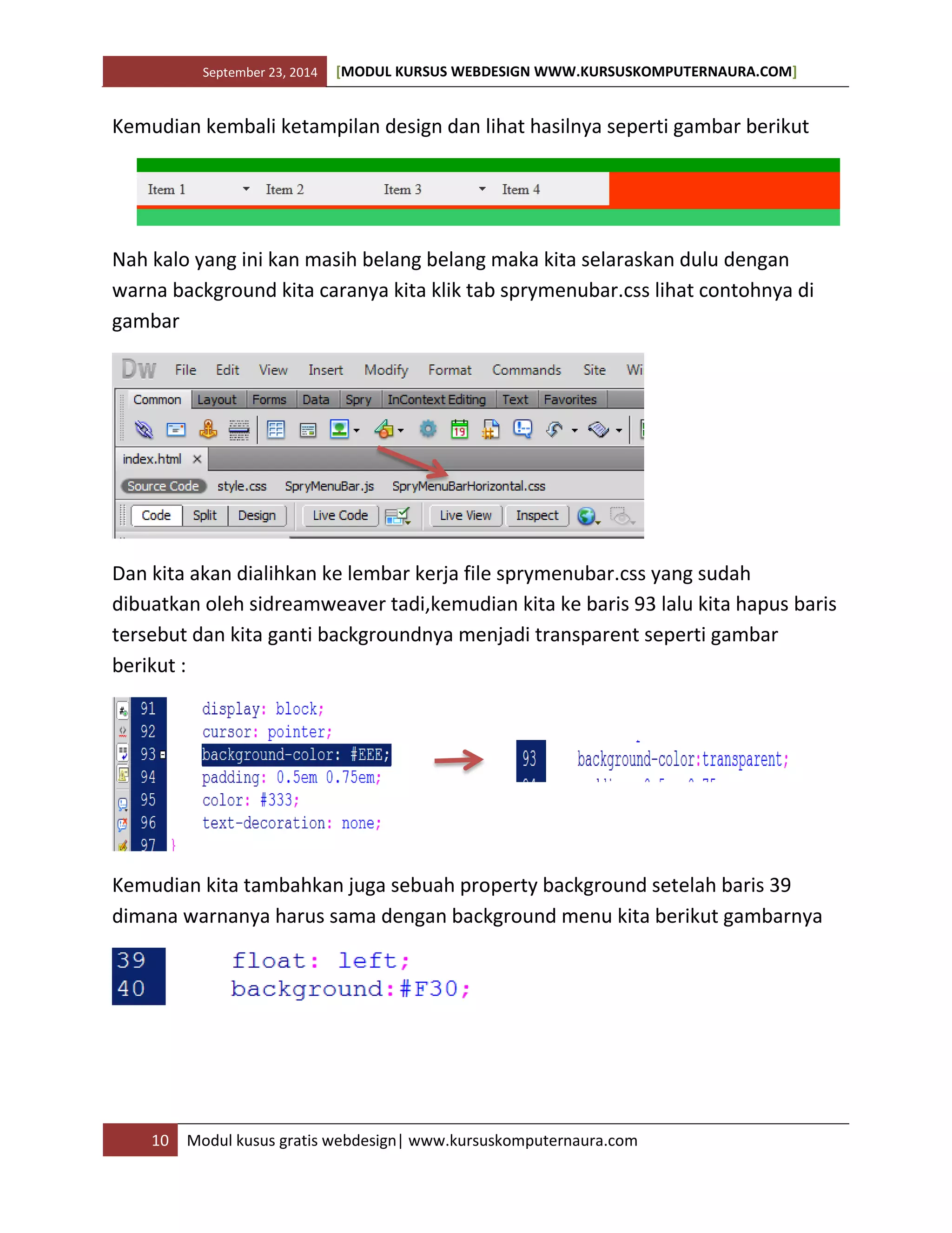 September 23, 2014 [MODUL KURSUS WEBDESIGN WWW.KURSUSKOMPUTERNAURA.COM]
10 Modul kusus gratis webdesign| www.kursuskomputernaura.com
Kemudian kembali ketampilan design dan lihat hasilnya seperti gambar berikut
Nah kalo yang ini kan masih belang belang maka kita selaraskan dulu dengan
warna background kita caranya kita klik tab sprymenubar.css lihat contohnya di
gambar
Dan kita akan dialihkan ke lembar kerja file sprymenubar.css yang sudah
dibuatkan oleh sidreamweaver tadi,kemudian kita ke baris 93 lalu kita hapus baris
tersebut dan kita ganti backgroundnya menjadi transparent seperti gambar
berikut :
Kemudian kita tambahkan juga sebuah property background setelah baris 39
dimana warnanya harus sama dengan background menu kita berikut gambarnya
 