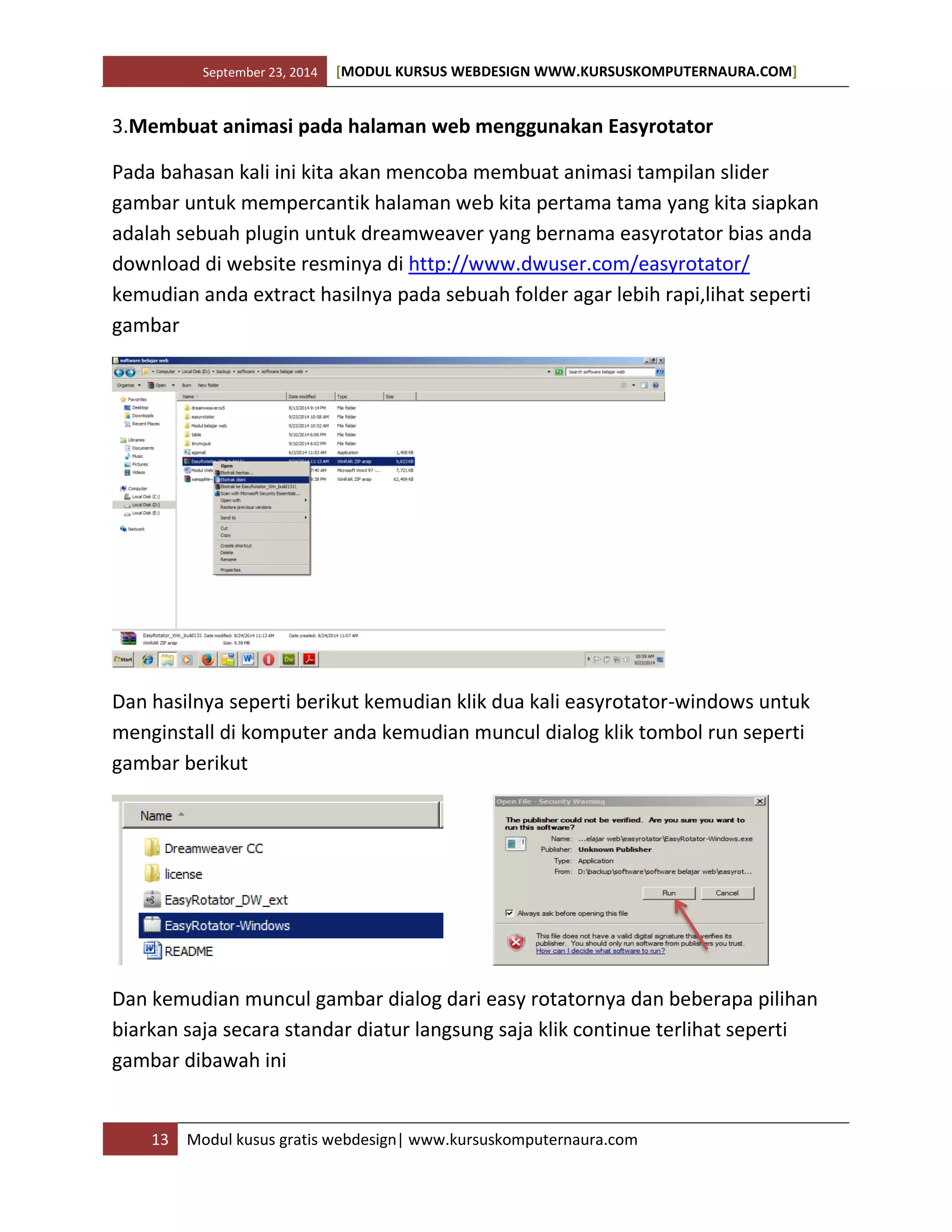 September 23, 2014 [MODUL KURSUS WEBDESIGN WWW.KURSUSKOMPUTERNAURA.COM]
13 Modul kusus gratis webdesign| www.kursuskomputernaura.com
3.Membuat animasi pada halaman web menggunakan Easyrotator
Pada bahasan kali ini kita akan mencoba membuat animasi tampilan slider
gambar untuk mempercantik halaman web kita pertama tama yang kita siapkan
adalah sebuah plugin untuk dreamweaver yang bernama easyrotator bias anda
download di website resminya di http://www.dwuser.com/easyrotator/
kemudian anda extract hasilnya pada sebuah folder agar lebih rapi,lihat seperti
gambar
Dan hasilnya seperti berikut kemudian klik dua kali easyrotator-windows untuk
menginstall di komputer anda kemudian muncul dialog klik tombol run seperti
gambar berikut
Dan kemudian muncul gambar dialog dari easy rotatornya dan beberapa pilihan
biarkan saja secara standar diatur langsung saja klik continue terlihat seperti
gambar dibawah ini
 