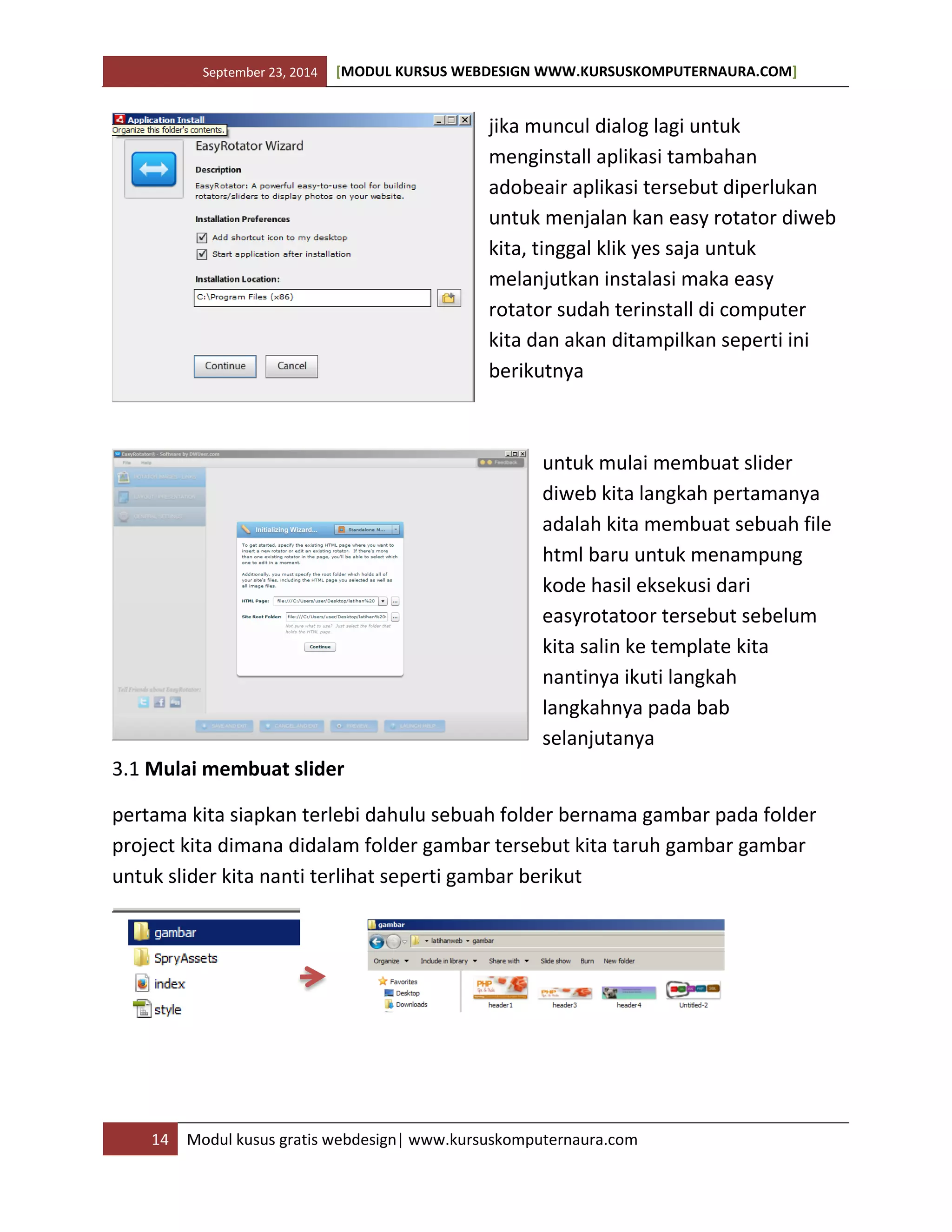 September 23, 2014 [MODUL KURSUS WEBDESIGN WWW.KURSUSKOMPUTERNAURA.COM]
14 Modul kusus gratis webdesign| www.kursuskomputernaura.com
jika muncul dialog lagi untuk
menginstall aplikasi tambahan
adobeair aplikasi tersebut diperlukan
untuk menjalan kan easy rotator diweb
kita, tinggal klik yes saja untuk
melanjutkan instalasi maka easy
rotator sudah terinstall di computer
kita dan akan ditampilkan seperti ini
berikutnya
untuk mulai membuat slider
diweb kita langkah pertamanya
adalah kita membuat sebuah file
html baru untuk menampung
kode hasil eksekusi dari
easyrotatoor tersebut sebelum
kita salin ke template kita
nantinya ikuti langkah
langkahnya pada bab
selanjutanya
3.1 Mulai membuat slider
pertama kita siapkan terlebi dahulu sebuah folder bernama gambar pada folder
project kita dimana didalam folder gambar tersebut kita taruh gambar gambar
untuk slider kita nanti terlihat seperti gambar berikut
 