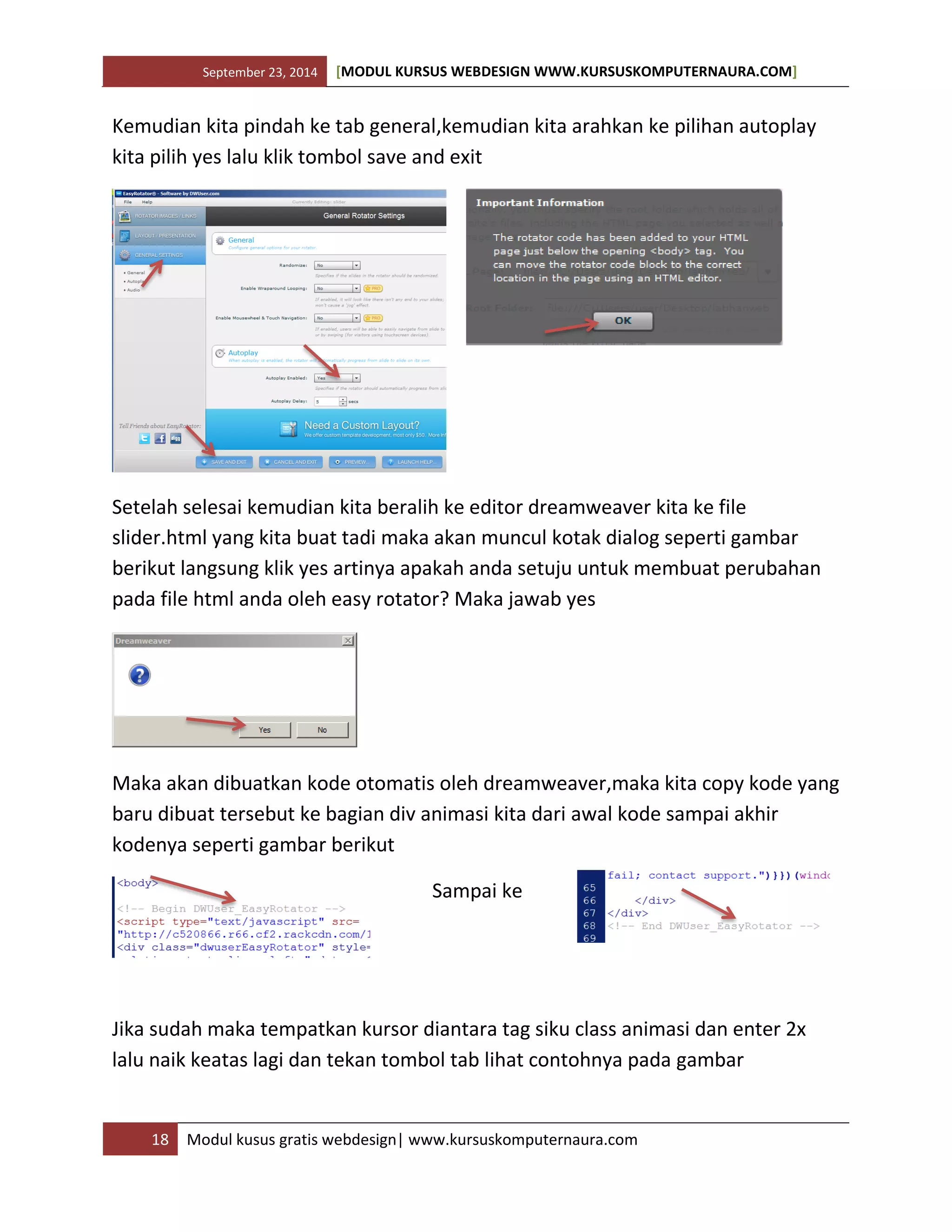 September 23, 2014 [MODUL KURSUS WEBDESIGN WWW.KURSUSKOMPUTERNAURA.COM]
18 Modul kusus gratis webdesign| www.kursuskomputernaura.com
Kemudian kita pindah ke tab general,kemudian kita arahkan ke pilihan autoplay
kita pilih yes lalu klik tombol save and exit
Setelah selesai kemudian kita beralih ke editor dreamweaver kita ke file
slider.html yang kita buat tadi maka akan muncul kotak dialog seperti gambar
berikut langsung klik yes artinya apakah anda setuju untuk membuat perubahan
pada file html anda oleh easy rotator? Maka jawab yes
Maka akan dibuatkan kode otomatis oleh dreamweaver,maka kita copy kode yang
baru dibuat tersebut ke bagian div animasi kita dari awal kode sampai akhir
kodenya seperti gambar berikut
Sampai ke
Jika sudah maka tempatkan kursor diantara tag siku class animasi dan enter 2x
lalu naik keatas lagi dan tekan tombol tab lihat contohnya pada gambar
 