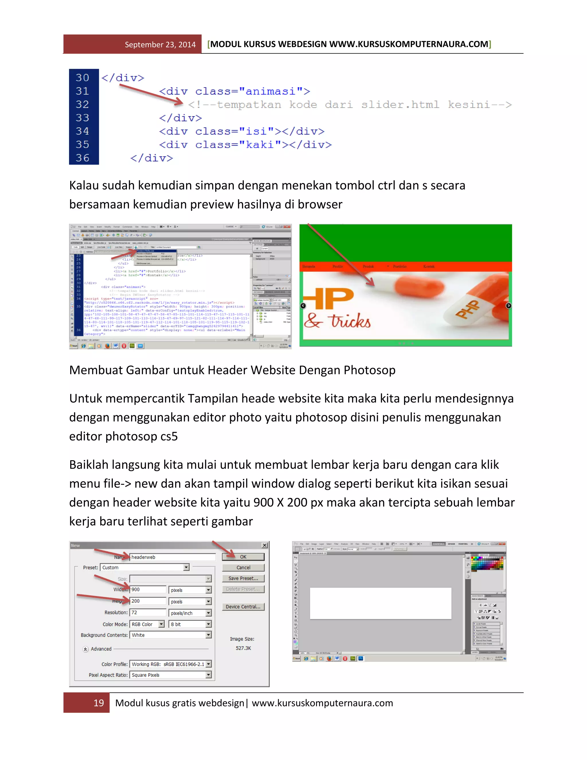 September 23, 2014 [MODUL KURSUS WEBDESIGN WWW.KURSUSKOMPUTERNAURA.COM]
19 Modul kusus gratis webdesign| www.kursuskomputernaura.com
Kalau sudah kemudian simpan dengan menekan tombol ctrl dan s secara
bersamaan kemudian preview hasilnya di browser
Membuat Gambar untuk Header Website Dengan Photosop
Untuk mempercantik Tampilan heade website kita maka kita perlu mendesignnya
dengan menggunakan editor photo yaitu photosop disini penulis menggunakan
editor photosop cs5
Baiklah langsung kita mulai untuk membuat lembar kerja baru dengan cara klik
menu file-> new dan akan tampil window dialog seperti berikut kita isikan sesuai
dengan header website kita yaitu 900 X 200 px maka akan tercipta sebuah lembar
kerja baru terlihat seperti gambar
 