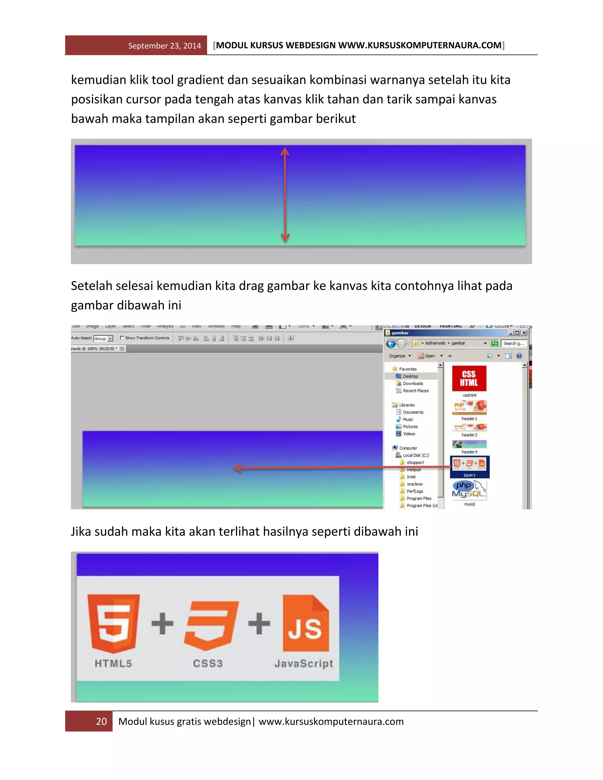 September 23, 2014 [MODUL KURSUS WEBDESIGN WWW.KURSUSKOMPUTERNAURA.COM]
20 Modul kusus gratis webdesign| www.kursuskomputernaura.com
kemudian klik tool gradient dan sesuaikan kombinasi warnanya setelah itu kita
posisikan cursor pada tengah atas kanvas klik tahan dan tarik sampai kanvas
bawah maka tampilan akan seperti gambar berikut
Setelah selesai kemudian kita drag gambar ke kanvas kita contohnya lihat pada
gambar dibawah ini
Jika sudah maka kita akan terlihat hasilnya seperti dibawah ini
 