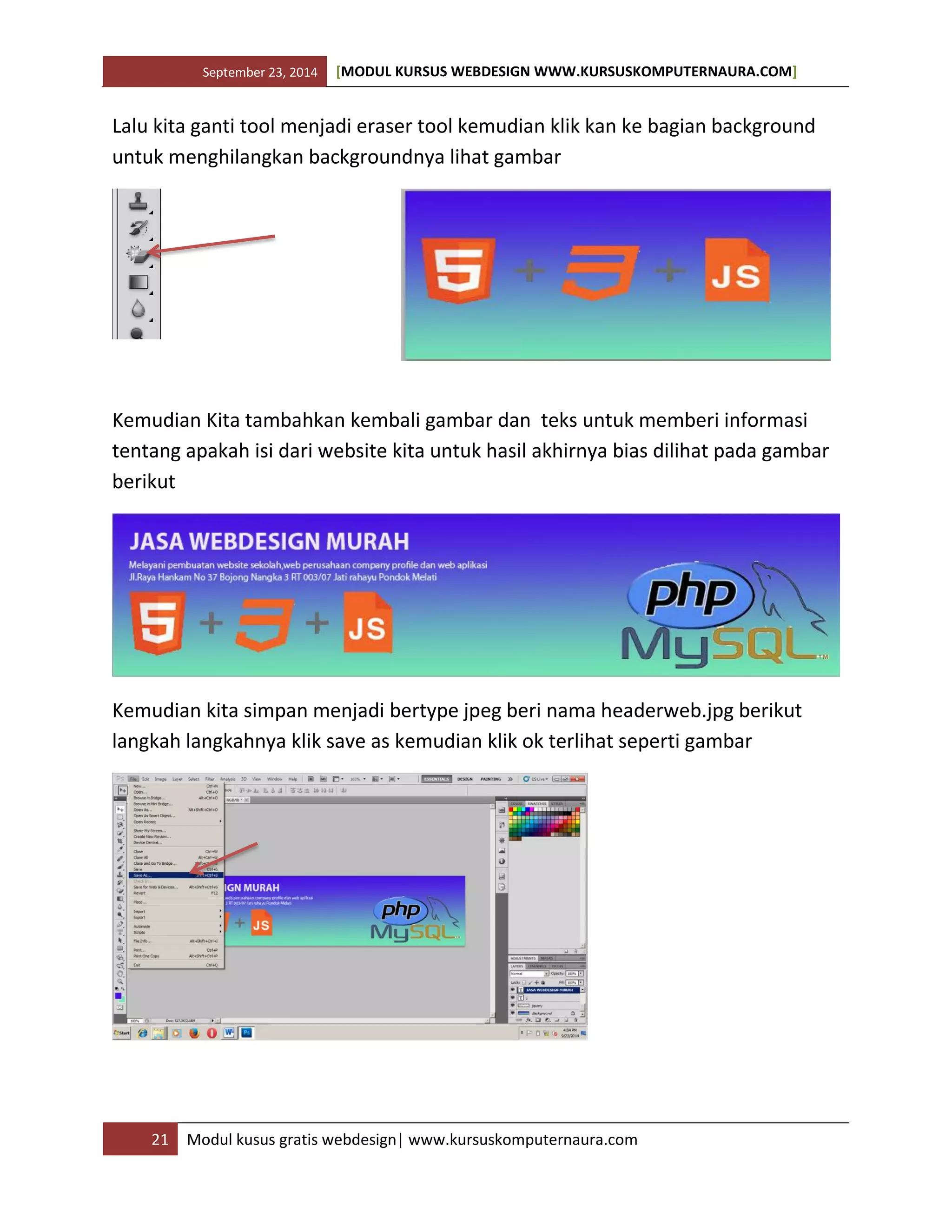 September 23, 2014 [MODUL KURSUS WEBDESIGN WWW.KURSUSKOMPUTERNAURA.COM]
21 Modul kusus gratis webdesign| www.kursuskomputernaura.com
Lalu kita ganti tool menjadi eraser tool kemudian klik kan ke bagian background
untuk menghilangkan backgroundnya lihat gambar
Kemudian Kita tambahkan kembali gambar dan teks untuk memberi informasi
tentang apakah isi dari website kita untuk hasil akhirnya bias dilihat pada gambar
berikut
Kemudian kita simpan menjadi bertype jpeg beri nama headerweb.jpg berikut
langkah langkahnya klik save as kemudian klik ok terlihat seperti gambar
 