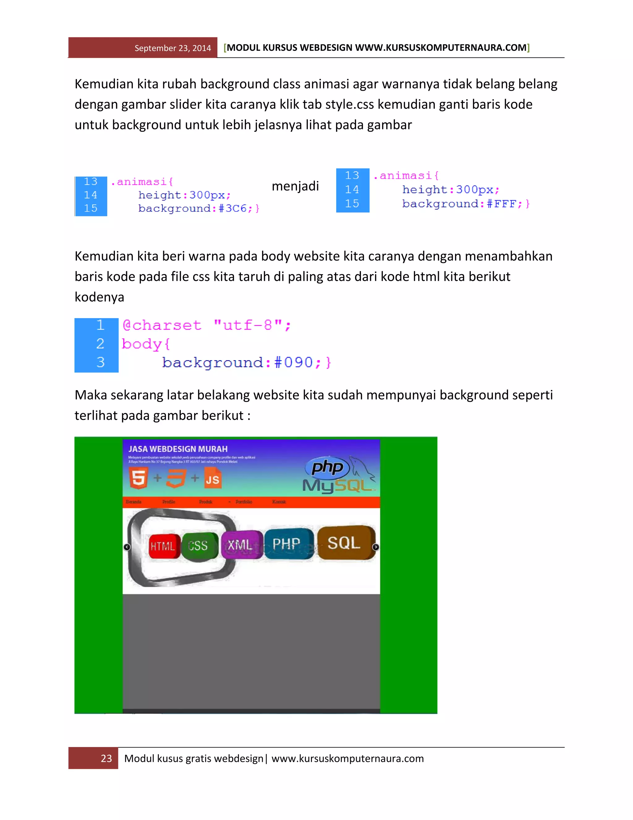 September 23, 2014 [MODUL KURSUS WEBDESIGN WWW.KURSUSKOMPUTERNAURA.COM]
23 Modul kusus gratis webdesign| www.kursuskomputernaura.com
Kemudian kita rubah background class animasi agar warnanya tidak belang belang
dengan gambar slider kita caranya klik tab style.css kemudian ganti baris kode
untuk background untuk lebih jelasnya lihat pada gambar
menjadi
Kemudian kita beri warna pada body website kita caranya dengan menambahkan
baris kode pada file css kita taruh di paling atas dari kode html kita berikut
kodenya
Maka sekarang latar belakang website kita sudah mempunyai background seperti
terlihat pada gambar berikut :
 