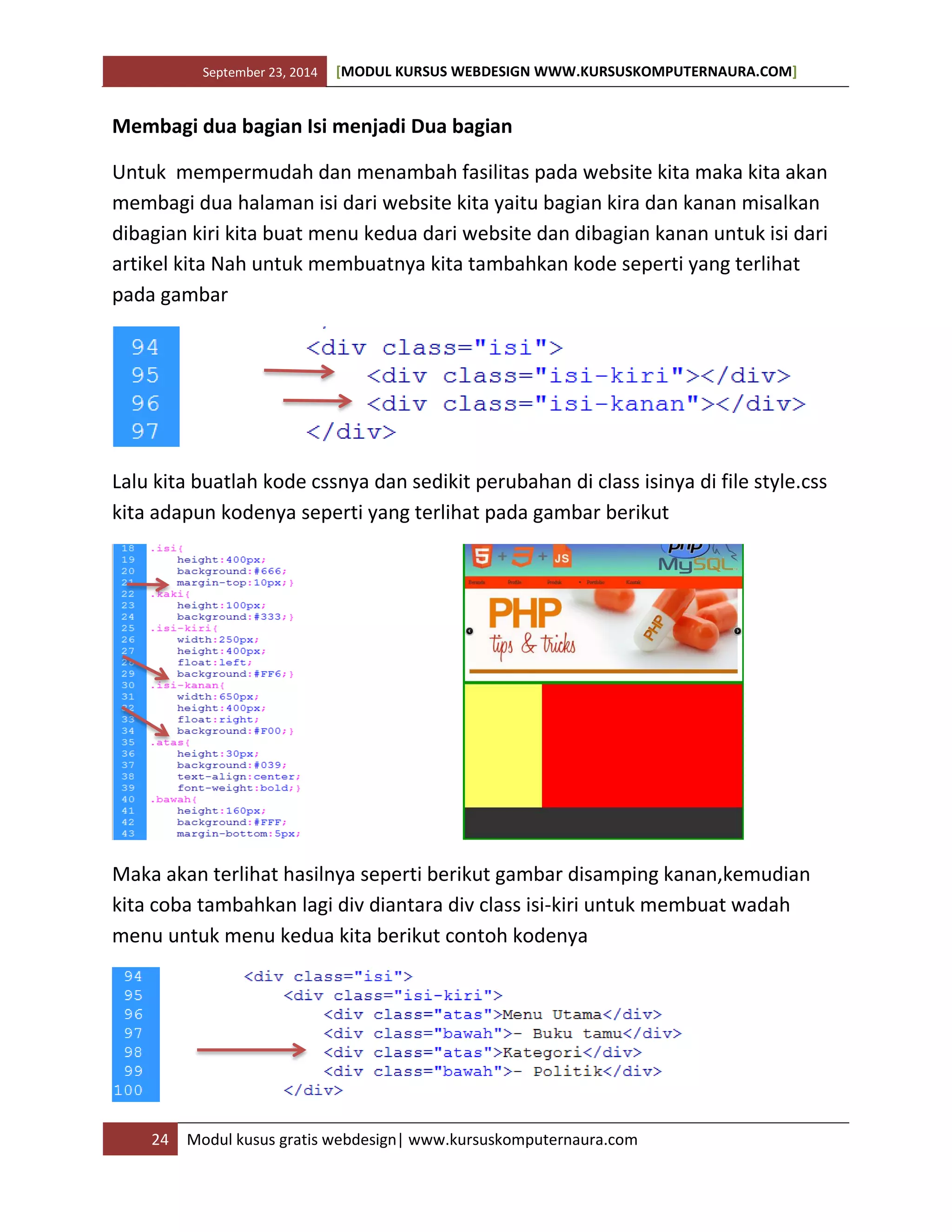 September 23, 2014 [MODUL KURSUS WEBDESIGN WWW.KURSUSKOMPUTERNAURA.COM]
24 Modul kusus gratis webdesign| www.kursuskomputernaura.com
Membagi dua bagian Isi menjadi Dua bagian
Untuk mempermudah dan menambah fasilitas pada website kita maka kita akan
membagi dua halaman isi dari website kita yaitu bagian kira dan kanan misalkan
dibagian kiri kita buat menu kedua dari website dan dibagian kanan untuk isi dari
artikel kita Nah untuk membuatnya kita tambahkan kode seperti yang terlihat
pada gambar
Lalu kita buatlah kode cssnya dan sedikit perubahan di class isinya di file style.css
kita adapun kodenya seperti yang terlihat pada gambar berikut
Maka akan terlihat hasilnya seperti berikut gambar disamping kanan,kemudian
kita coba tambahkan lagi div diantara div class isi-kiri untuk membuat wadah
menu untuk menu kedua kita berikut contoh kodenya
 