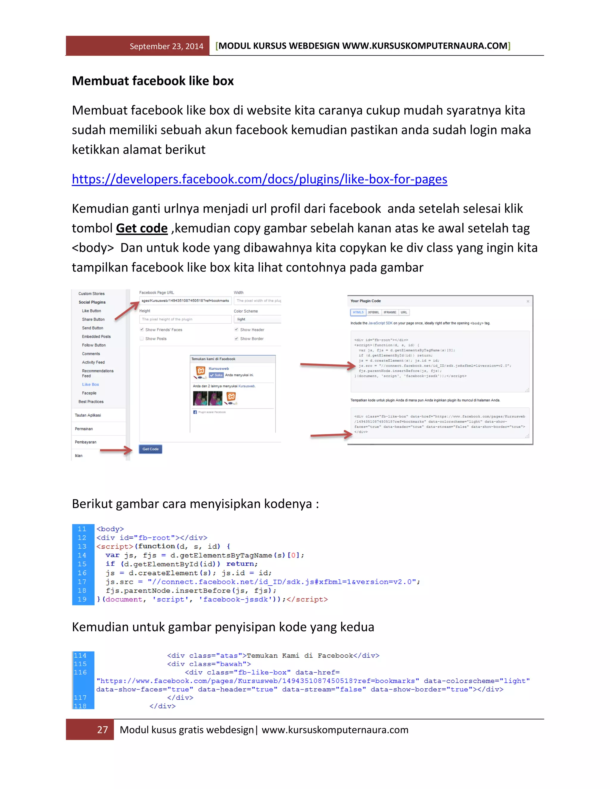 September 23, 2014 [MODUL KURSUS WEBDESIGN WWW.KURSUSKOMPUTERNAURA.COM]
27 Modul kusus gratis webdesign| www.kursuskomputernaura.com
Membuat facebook like box
Membuat facebook like box di website kita caranya cukup mudah syaratnya kita
sudah memiliki sebuah akun facebook kemudian pastikan anda sudah login maka
ketikkan alamat berikut
https://developers.facebook.com/docs/plugins/like-box-for-pages
Kemudian ganti urlnya menjadi url profil dari facebook anda setelah selesai klik
tombol Get code ,kemudian copy gambar sebelah kanan atas ke awal setelah tag
<body> Dan untuk kode yang dibawahnya kita copykan ke div class yang ingin kita
tampilkan facebook like box kita lihat contohnya pada gambar
Berikut gambar cara menyisipkan kodenya :
Kemudian untuk gambar penyisipan kode yang kedua
 