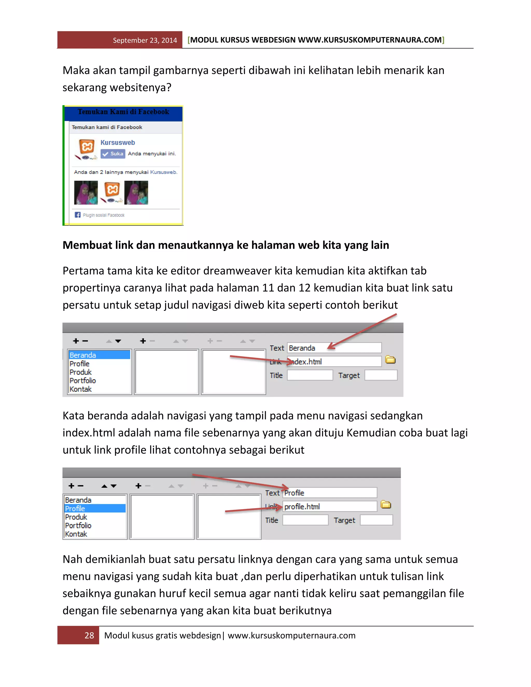 September 23, 2014 [MODUL KURSUS WEBDESIGN WWW.KURSUSKOMPUTERNAURA.COM]
28 Modul kusus gratis webdesign| www.kursuskomputernaura.com
Maka akan tampil gambarnya seperti dibawah ini kelihatan lebih menarik kan
sekarang websitenya?
Membuat link dan menautkannya ke halaman web kita yang lain
Pertama tama kita ke editor dreamweaver kita kemudian kita aktifkan tab
propertinya caranya lihat pada halaman 11 dan 12 kemudian kita buat link satu
persatu untuk setap judul navigasi diweb kita seperti contoh berikut
Kata beranda adalah navigasi yang tampil pada menu navigasi sedangkan
index.html adalah nama file sebenarnya yang akan dituju Kemudian coba buat lagi
untuk link profile lihat contohnya sebagai berikut
Nah demikianlah buat satu persatu linknya dengan cara yang sama untuk semua
menu navigasi yang sudah kita buat ,dan perlu diperhatikan untuk tulisan link
sebaiknya gunakan huruf kecil semua agar nanti tidak keliru saat pemanggilan file
dengan file sebenarnya yang akan kita buat berikutnya
 