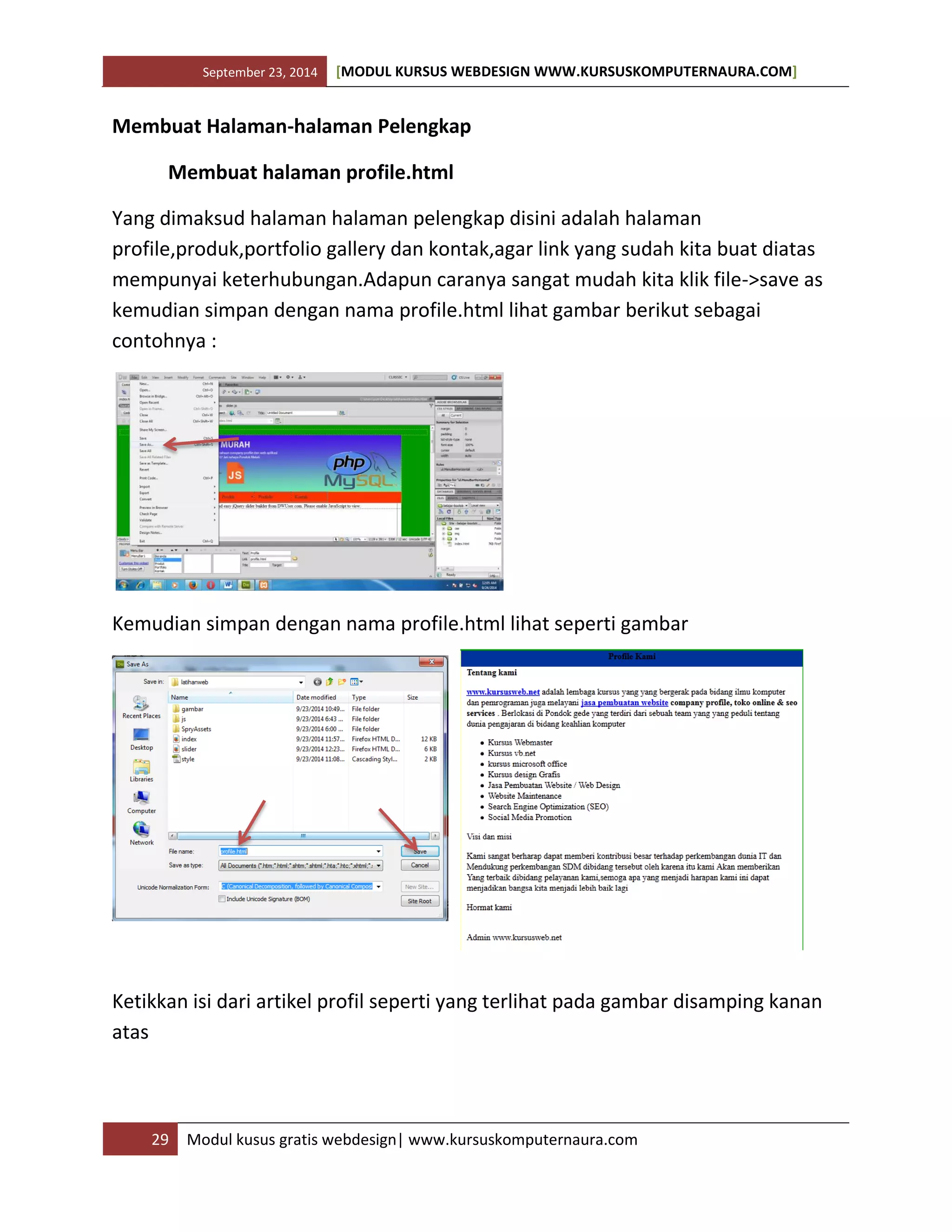 September 23, 2014 [MODUL KURSUS WEBDESIGN WWW.KURSUSKOMPUTERNAURA.COM]
29 Modul kusus gratis webdesign| www.kursuskomputernaura.com
Membuat Halaman-halaman Pelengkap
Membuat halaman profile.html
Yang dimaksud halaman halaman pelengkap disini adalah halaman
profile,produk,portfolio gallery dan kontak,agar link yang sudah kita buat diatas
mempunyai keterhubungan.Adapun caranya sangat mudah kita klik file->save as
kemudian simpan dengan nama profile.html lihat gambar berikut sebagai
contohnya :
Kemudian simpan dengan nama profile.html lihat seperti gambar
Ketikkan isi dari artikel profil seperti yang terlihat pada gambar disamping kanan
atas
 