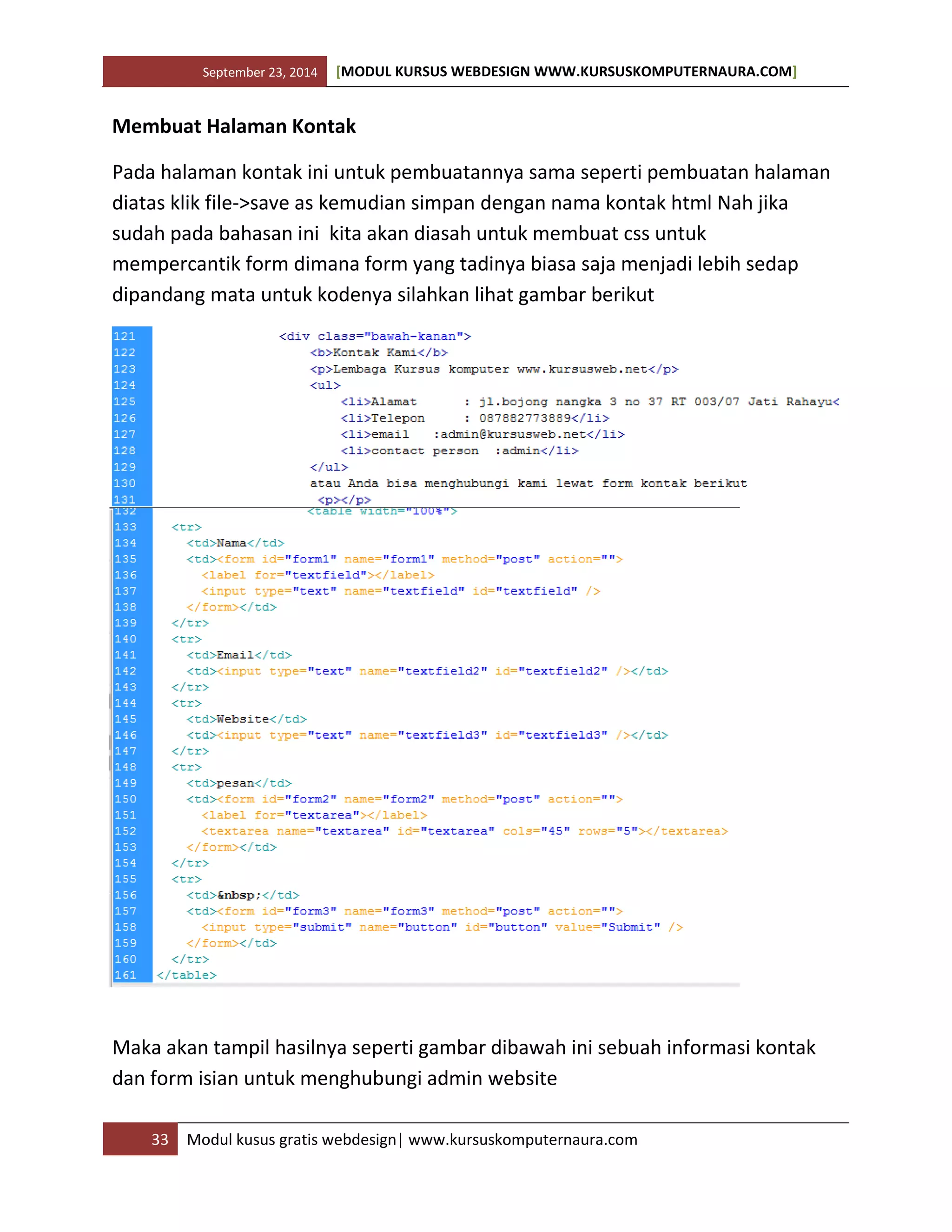 September 23, 2014 [MODUL KURSUS WEBDESIGN WWW.KURSUSKOMPUTERNAURA.COM]
33 Modul kusus gratis webdesign| www.kursuskomputernaura.com
Membuat Halaman Kontak
Pada halaman kontak ini untuk pembuatannya sama seperti pembuatan halaman
diatas klik file->save as kemudian simpan dengan nama kontak html Nah jika
sudah pada bahasan ini kita akan diasah untuk membuat css untuk
mempercantik form dimana form yang tadinya biasa saja menjadi lebih sedap
dipandang mata untuk kodenya silahkan lihat gambar berikut
Maka akan tampil hasilnya seperti gambar dibawah ini sebuah informasi kontak
dan form isian untuk menghubungi admin website
 