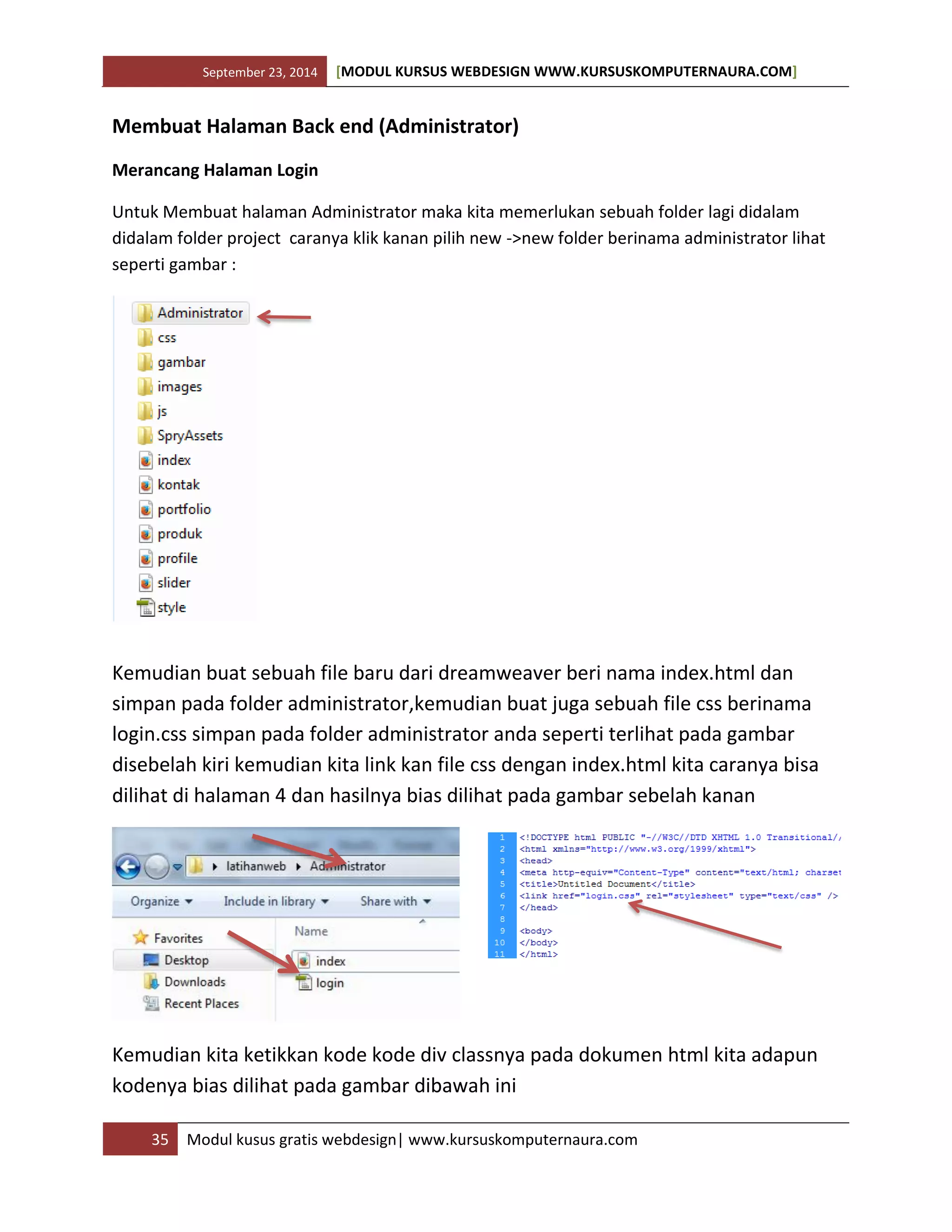 September 23, 2014 [MODUL KURSUS WEBDESIGN WWW.KURSUSKOMPUTERNAURA.COM]
35 Modul kusus gratis webdesign| www.kursuskomputernaura.com
Membuat Halaman Back end (Administrator)
Merancang Halaman Login
Untuk Membuat halaman Administrator maka kita memerlukan sebuah folder lagi didalam
didalam folder project caranya klik kanan pilih new ->new folder berinama administrator lihat
seperti gambar :
Kemudian buat sebuah file baru dari dreamweaver beri nama index.html dan
simpan pada folder administrator,kemudian buat juga sebuah file css berinama
login.css simpan pada folder administrator anda seperti terlihat pada gambar
disebelah kiri kemudian kita link kan file css dengan index.html kita caranya bisa
dilihat di halaman 4 dan hasilnya bias dilihat pada gambar sebelah kanan
Kemudian kita ketikkan kode kode div classnya pada dokumen html kita adapun
kodenya bias dilihat pada gambar dibawah ini
 