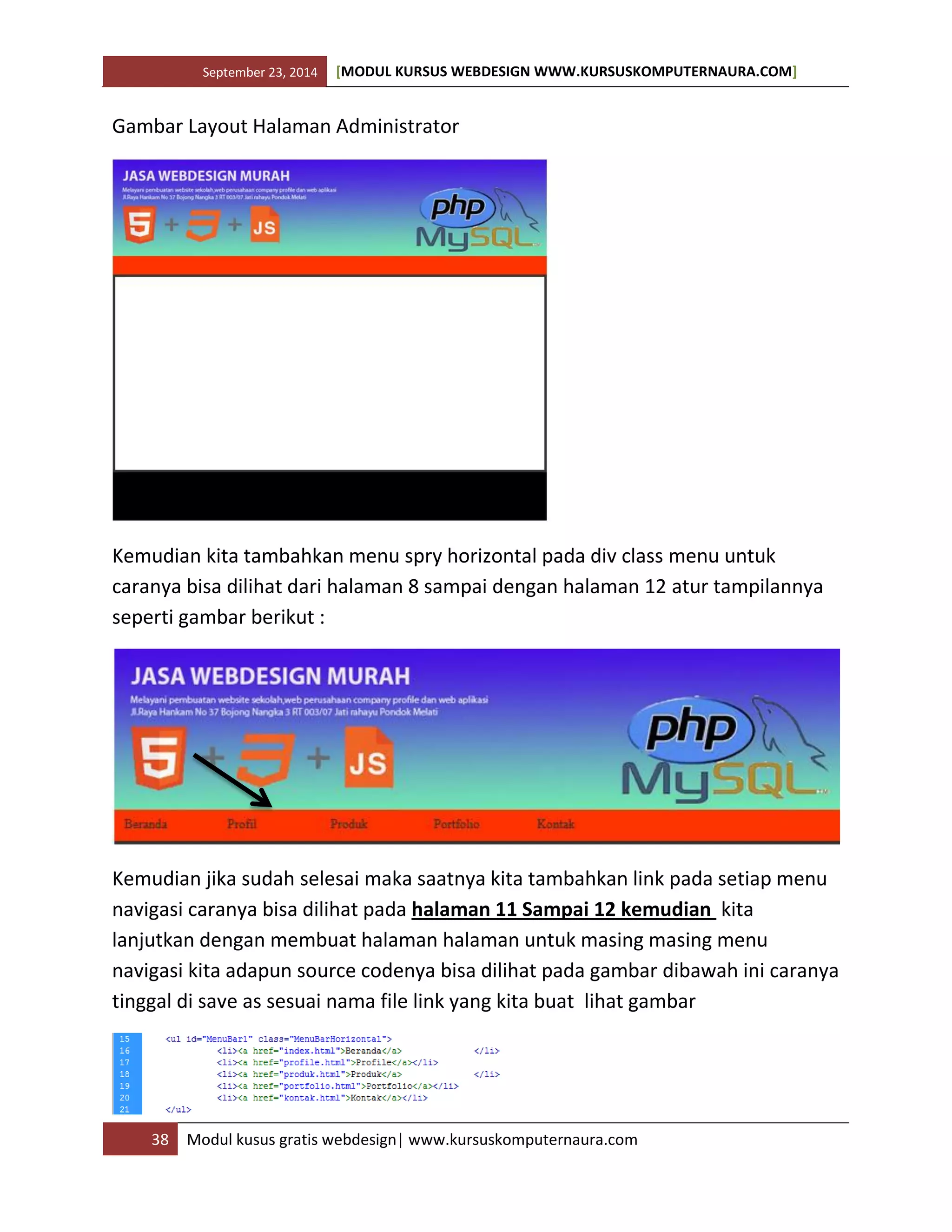 September 23, 2014 [MODUL KURSUS WEBDESIGN WWW.KURSUSKOMPUTERNAURA.COM]
38 Modul kusus gratis webdesign| www.kursuskomputernaura.com
Gambar Layout Halaman Administrator
Kemudian kita tambahkan menu spry horizontal pada div class menu untuk
caranya bisa dilihat dari halaman 8 sampai dengan halaman 12 atur tampilannya
seperti gambar berikut :
Kemudian jika sudah selesai maka saatnya kita tambahkan link pada setiap menu
navigasi caranya bisa dilihat pada halaman 11 Sampai 12 kemudian kita
lanjutkan dengan membuat halaman halaman untuk masing masing menu
navigasi kita adapun source codenya bisa dilihat pada gambar dibawah ini caranya
tinggal di save as sesuai nama file link yang kita buat lihat gambar
 