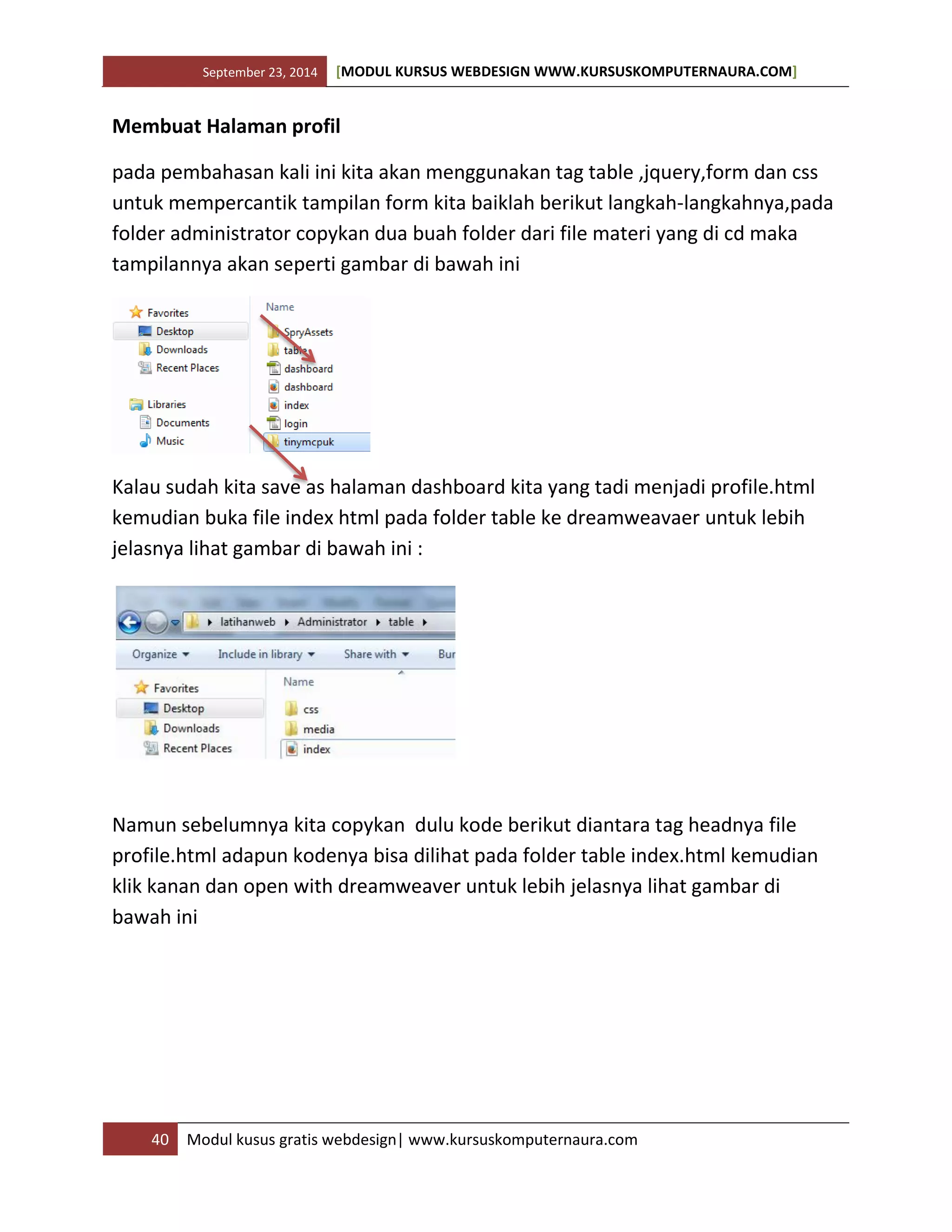 September 23, 2014 [MODUL KURSUS WEBDESIGN WWW.KURSUSKOMPUTERNAURA.COM]
40 Modul kusus gratis webdesign| www.kursuskomputernaura.com
Membuat Halaman profil
pada pembahasan kali ini kita akan menggunakan tag table ,jquery,form dan css
untuk mempercantik tampilan form kita baiklah berikut langkah-langkahnya,pada
folder administrator copykan dua buah folder dari file materi yang di cd maka
tampilannya akan seperti gambar di bawah ini
Kalau sudah kita save as halaman dashboard kita yang tadi menjadi profile.html
kemudian buka file index html pada folder table ke dreamweavaer untuk lebih
jelasnya lihat gambar di bawah ini :
Namun sebelumnya kita copykan dulu kode berikut diantara tag headnya file
profile.html adapun kodenya bisa dilihat pada folder table index.html kemudian
klik kanan dan open with dreamweaver untuk lebih jelasnya lihat gambar di
bawah ini
 