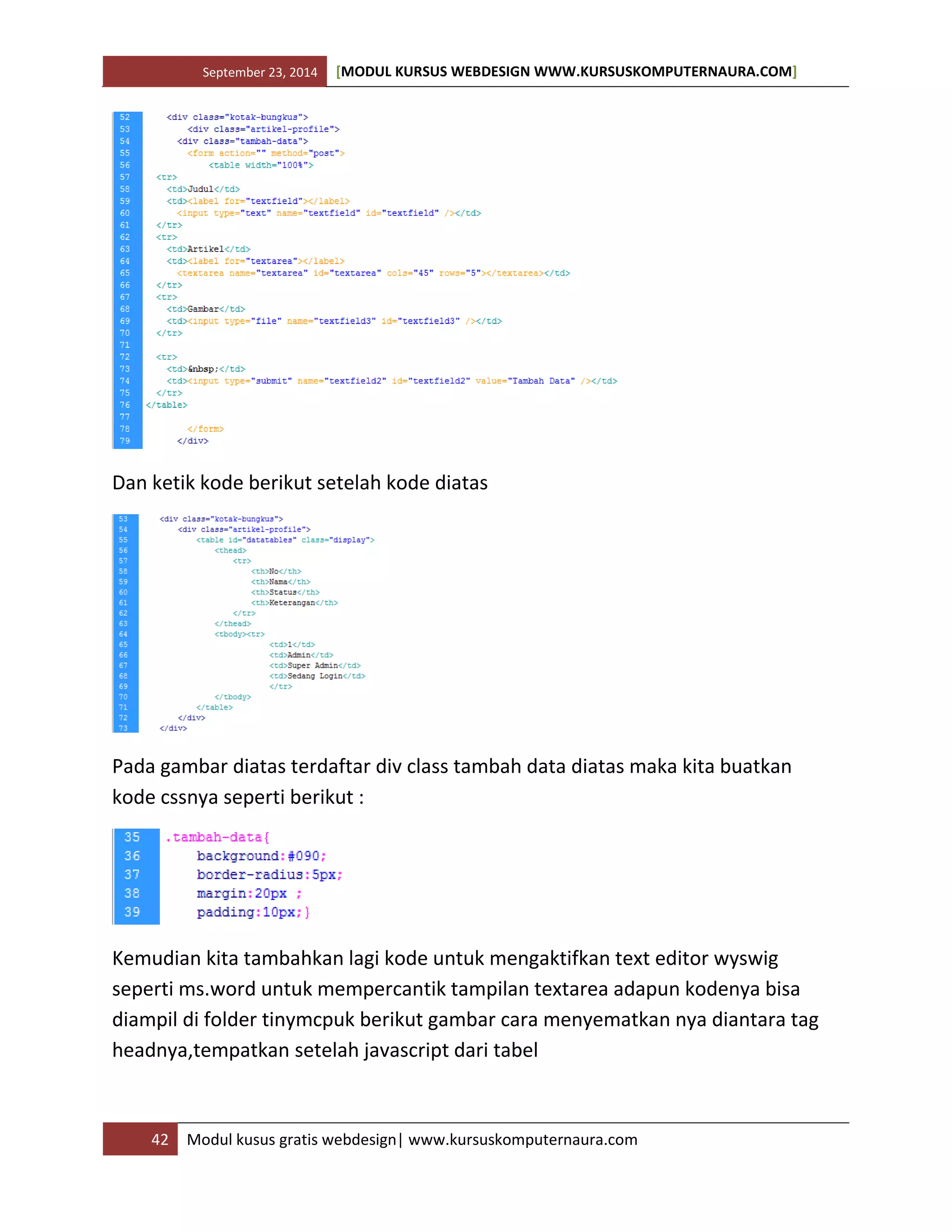 September 23, 2014 [MODUL KURSUS WEBDESIGN WWW.KURSUSKOMPUTERNAURA.COM]
42 Modul kusus gratis webdesign| www.kursuskomputernaura.com
Dan ketik kode berikut setelah kode diatas
Pada gambar diatas terdaftar div class tambah data diatas maka kita buatkan
kode cssnya seperti berikut :
Kemudian kita tambahkan lagi kode untuk mengaktifkan text editor wyswig
seperti ms.word untuk mempercantik tampilan textarea adapun kodenya bisa
diampil di folder tinymcpuk berikut gambar cara menyematkan nya diantara tag
headnya,tempatkan setelah javascript dari tabel
 