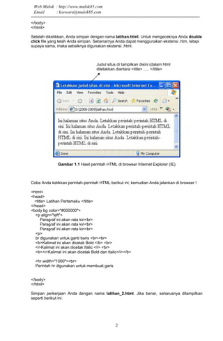 2
</body>
</html>
Setelah diketikkan, Anda simpan dengan nama latihan.html. Untuk mengeceknya Anda double
click file yang telah Anda simpan. Sebenarnya Anda dapat menggunakan ekstensi .htm, tetapi
supaya sama, maka sebaiknya digunakan ekstensi .html.
Judul situs di tampilkan disini (dalam html
diletakkan diantara <title> ..... </title>
Gambar 1.1 Hasil perintah HTML di browser Internet Explorer (IE)
Coba Anda ketikkan perintah-perintah HTML berikut ini, kemudian Anda jalankan di browser !
<html>
<head>
<title> Latihan Pertamaku </title>
</head>
<body bg color="#000000">
<p align="left">
Paragraf ini akan rata kiri<br>
Paragraf ini akan rata kiri<br>
Paragraf ini akan rata kiri<br>
<p>
br digunakan untuk ganti baris <br><br>
<b>Kalimat ini akan dicetak Bold </b> <br>
<i>Kalimat ini akan dicetak Italic </i> <br>
<b><i>Kalimat ini akan dicetak Bold dan Italic</i></b>
<hr width="1000"><br>
Perintah hr digunakan untuk membuat garis
</body>
</html>
Simpan perkerjaan Anda dengan nama latihan_2.html. Jika benar, seharusnya ditampilkan
seperti berikut ini:
Web Mulok : http://www.mulok85.com
Email : koswara@mulok85.com
 