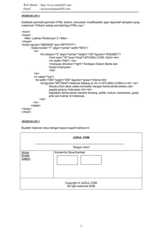7
PERTEMUAN 2PERTEMUAN 2PERTEMUAN 2PERTEMUAN 2
Ketikklah perintah-perintah HTML berikut, kemudian modifikasilah agar diperoleh tampilan yang
maksimal ! Pahami setiap perintah/tag HTML-nya !
<html>
<head>
<title> Latihan Pertemuan 2 </title>
</head>
<body bgcolor="#000000" text="#FFFFFF">
<table border="1" align="center" width="80%">
<tr>
<td colspan="2" align="center" height="100" bgcolor="#3A2BD1">
<font size="16" face="Arial">SITUSKU.COM </font><br>
<hr width="500"> <br>
<marquee direction="right">Terdepan Dalam Berita dan
Gosip</marquee>
</td>
</tr>
<tr valign="top">
<td width="200" height="450" bgcolor="green">Home</td>
<td bgcolor="#F75454">Selamat Datang di <b><i>SITUSKU.COM</i></b> <br>
Situsku.Com akan selalu konsisten dengan berita-berita terbaru dari
segala penjuru Indonesia.<br><br>
Dapatkan berita-berita menarik tentang: politik, hukum, keamanan, gosip
artis dan kuliner di Indonesia.
</td>
</tr>
</table>
</body>
</html>
PERTEMUAN 3PERTEMUAN 3PERTEMUAN 3PERTEMUAN 3
Buatlah halaman situs dengan layout seperti berikut ini:
JUDUL.COM
“Slogan Here”
Home
Profile
Gallery
Konten/Isi Situs/Gambar
Copyright © JUDUL.COM
All right reserved 2008
Web Mulok : http://www.mulok85.com
Email : koswara@mulok85.com
 