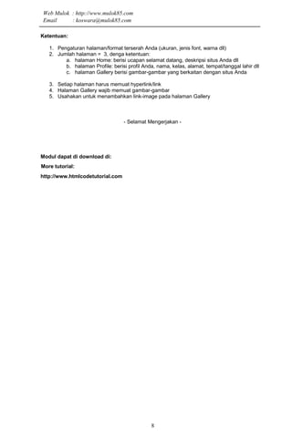 8
Ketentuan:
1. Pengaturan halaman/format terserah Anda (ukuran, jenis font, warna dll)
2. Jumlah halaman = 3, denga ketentuan:
a. halaman Home: berisi ucapan selamat datang, deskripsi situs Anda dll
b. halaman Profile: berisi profil Anda, nama, kelas, alamat, tempat/tanggal lahir dll
c. halaman Gallery berisi gambar-gambar yang berkaitan dengan situs Anda
3. Setiap halaman harus memuat hyperlink/link
4. Halaman Gallery wajib memuat gambar-gambar
5. Usahakan untuk menambahkan link-image pada halaman Gallery
- Selamat Mengerjakan -
Modul dapat di download di:
More tutorial:
http://www.htmlcodetutorial.com
Web Mulok : http://www.mulok85.com
Email : koswara@mulok85.com
 
