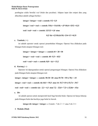 Modul Belajar Dasar Pemrograman
Oleh M. Haviz Irfani
STMIK MDP Palembang Oktober 2012 11
pembagian selalu bernilai real (bulat dan pecahan). Adapun input dan output data yang
dihasilkan adalah sebagai berikut :
integer / integer = real ---contoh: 5/2 =2,5
integer / real = real --- contoh: 5/0,4 = 5/(4/10) = (5*10)/4 =25/2 =12,5
real / real = real --- contoh: 3,5/3,5 =1,0 atau
0,2/ 0,6 =(2/10)/(6/10) =2/6=1/3 =0,33
c. Tambah ( + )
ini adalah operator untuk operasi penambahan bilangan. Operasi bisa dilakukan pada
bilangan bulat ataupun bilangan real.:
integer + integer = integer --- contoh:10 + 20 =30
integer + real = real --- contoh: 40 +5,5 = 45,5
real + real = real --- contoh: 8,8 + 4,4 = 13,2
d. Kurang ( - )
Operator ini dipergunakan untuk operasi pengurangan bilangan. Operasi bisa dilakukan
pada bilangan bulat ataupun bilangan real.
integer - integer = integer --- contoh: 50-30 =20 atau 55-70 = 55+(-70) = -15
integer - real = real --- contoh: 66-10,5 = 55,5 atau 14- 53,7=15+(-53,7)= -39,7
real - real = real --- contoh: 6,6 - 2,3 = 4,3 atau 7,2 – 22,8 = 7,2+ (-22,8)= -15,6
e. Div
ini adalah operasi untuk memperoleh hasil bagi bernilai bulat. Operasi ini hanya bekerja
pada bilangan bulat dan hasilnya juga bulat ke bawah.
integer div integer = integer --- Contoh : 7 div 2 = 3 atau 5 div 3=1
f. Modulo (Mod)
 