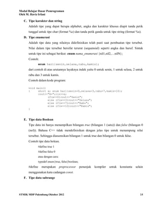 Modul Belajar Dasar Pemrograman
Oleh M. Haviz Irfani
STMIK MDP Palembang Oktober 2012 14
C. Tipe karakter dan string
Adalah tipe yang dapat berupa alphabet, angka dan karakter khusus diapit tanda petik
tunggal untuk tipe char (format %c) dan tanda petik ganda untuk tipe string (format %s).
D. Tipe enumerasi
Adalah tipe data yang nilainya didefinisikan telah pasti saat pembuatan tipe tersebut.
Nilai dalam tipe tersebut bersifat terurut (sequensial) seperti angka dan huruf. Sintak
untuk tipe ini sebagai berikut: enum nama_enumerasi {nil1,nil2,…nilN};
Contoh:
enum hari{senin,selasa,rabu,kamis};
dari contoh di atas urutannya layaknya indek yaitu 0 untuk senin, 1 untuk selasa, 2 untuk
rabu dan 3 untuk kamis.
Contoh dalam kode program:
void main()
{ short x; enum hari{senin=0,selasa=3,rabu=7,kamis=10};
cout<<"X=";cin>>x;
if(x==0)cout<<"Senin";
else if(x==3)cout<<"Selasa";
else if(x==7)cout<<"Rabu";
else if(x==10)cout<<"Kamis";
}
E. Tipe data Boolean
Tipe data ini hanya menampilkan bilangan true (bilangan 1 (satu)) dan false (bilangan 0
(nol)). Bahasa C++ tidak mendefinisikan dengan jelas tipe untuk menampung nilai
tersebut. Sehingga diasumsikan bilangan 1 untuk true dan bilangan 0 untuk false.
Contoh tipe data bolean.
#define true 1
#define false 0
atau dengan cara:
typedef enum{true, false}boolean;
#define merupakan preprocessor penunjuk kompiler untuk konstanta selain
menggunakan kata cadangan const.
F. Tipe data subrange
 