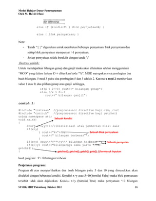 Modul Belajar Dasar Pemrograman
Oleh M. Haviz Irfani
STMIK MDP Palembang Oktober 2012 16
else if (kondisiN) { Blok pernyataanN; }
else { Blok pernyataan; }
Note:
- Tanda “{ }” digunakan untuk membatasi beberapa pernyataan/ blok pernyataan dan
setiap blok pernyataan mempunyai >1 pernyataan.
- Setiap pernyataan selalu berakhir dengan tanda ";"
Ilustrasi contoh:
Untuk mendapatkan bilangan genap dan ganjil maka akan dilakukan seleksi menggunakan
“MOD” yang dalam bahasa C++ diberikan kode “%”. MOD merupakan sisa pembagian dua
buah bilangan, 5 mod 3 yaitu sisa pembagian 5 dan 3 adalah 2. Karena x mod 2 memberikan
value 1 atau 0, dua pilihan genap atau ganjil sehingga,
if(x % 2==0) cout<<” bilangan genap”;
else //x % 2==1
cout<<” bilangan ganjil”;
contoh 1:
#include "iostream" //preprocessor directive bagi cin, cout
#include "conio.h" //preprocessor directive bagi getche()
using namespace std;
void main()
{
short x=5,y=10;//inisialisasi atau pemberian nilai awal
if(x>y)
{ cout<<"X="<<x;
cout<<" bilangan terbesar ";
}
if(x<y) cout<<"Y="<<y<<" bilangan terbesar ";
if(x==y) cout<<"bilangannya sama yaitu "<<x;
getche();
}
hasil program: Y=10 bilangan terbesar
Penjelasan program:
Program di atas memperlihatkan dua buah bilangan yaitu 5 dan 10 yang dimasukkan akan
diseleksi dengan beberapa kondisi. Kondisi x>y atau 5>10(bernilai False) maka blok pernyataan
tersebut tidak akan dijalankan. Kondisi x<y (bernilai True) maka pernyataan “10 bilangan
Sebuah Kondisi
Sebuah Blok pernyataan
Sebuah pernyatan
∷∷∷∷∷∷∷∷∷∷∷∷∷
dan seterusnya
∷∷∷∷∷∷∷∷∷∷∷∷∷
getchar(); getche(); getch(); gets(); //termasuk inputan
 