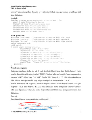Modul Belajar Dasar Pemrograman
Oleh M. Haviz Irfani
STMIK MDP Palembang Oktober 2012 17
terbesar” akan ditampilkan. Kondisi x==y (bernilai False) maka pernyataan setelahnya tidak
akan dijalankan.
contoh :
Buatlah program untuk menyeleksi kriteria umur jika
umur<=5 maka Kriterianya Balita
5<umur<=13 maka Kriterianya Anak-anak
13<umur<=25 maka Kriterianya Remaja
25<umur<=35 maka Kriterianya Dewasa
35<umur<=55 maka Kriterianya Orang Tua
umur>55 maka Kriterianya Lansia
kode program:
#include "iostream" //preprocessor directive bagi cin, cout
#include "conio.h" //preprocessor directive bagi getche()
#include "string" //preprocessor directive bagi tipe string
using namespace std;
void main()
{ short umur; string kriteria;
cout<<"Umur Anda :";cin>>umur
if(umur<=5) kriteria="Balita";
if(umur>5 && umur<=13) kriteria="Anak-anak";
if(umur>13 && umur<=25) kriteria="Remaja";
if(umur>25 && umur<=35) kriteria="Dewasa";
if(umur>35 && umur<=55) kriteria="Orang Tua";
if(umur>55) kriteria="Lansia";
cout<<"Umur ="<<umur<<" kriteria yaitu "<<kriteria;
getche();
}
Penjelasan program:
Dalam permasalahan kedua ini ada 6 buah kondisi(pilihan) yang akan dipilih hanya 1 (satu)
kondisi. Kondisi terpilih akan bernilai “TRUE”. Terlihat beberapa kondisi if yang menggunakan
operator “AND” dalam kode C++ “&&”. Tanda “OR” dalam C++ “||” tidak digunakan karena
tidak relevan untuk permasalah yang hanya mendapatkan sebuah kondisi “TRUE”.
Sebuah if(ekspresi1 && ekspresi2) misalkan ekspresi1=umur>25 dan ekspresi2=umur <=35, jika
ekspresi1 TRUE dan ekspresi2 FALSE atau sebaliknya maka pernyataan kriteria="Dewasa"
tidak akan dijalankan. Tetapi jika kedua ekspresi bernilai TRUE maka pernyataan tersebut akan
dijalankan.
Ilustrasi:
Tampilkan bilangan genap positif dan ganjil negatif.
if(bil % 2==0 && bil>0)
cout<<bil<<" genap positif";
else if((-1*bil) % 2==1 && bil<0)
 
