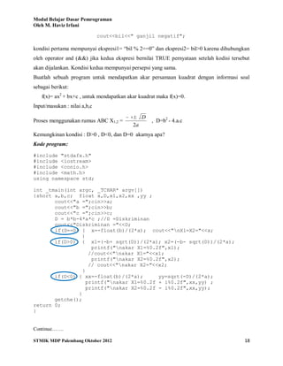 Modul Belajar Dasar Pemrograman
Oleh M. Haviz Irfani
STMIK MDP Palembang Oktober 2012 18
cout<<bil<<" ganjil negatif";
kondisi pertama mempunyai ekspresi1= “bil % 2==0” dan ekspresi2= bil>0 karena dihubungkan
oleh operator and (&&) jika kedua ekspresi bernilai TRUE pernyataan setelah kodisi tersebut
akan dijalankan. Kondisi kedua mempunyai persepsi yang sama.
Buatlah sebuah program untuk mendapatkan akar persamaan kuadrat dengan informasi soal
sebagai berikut:
f(x)= ax2
+ bx+c , untuk mendapatkan akar kuadrat maka f(x)=0.
Input/masukan : nilai a,b,c
Proses menggunakan rumus ABC X1,2 =
a
Db
2
, D=b2
- 4.a.c
Kemungkinan kondisi : D>0 , D<0, dan D=0 akarnya apa?
Kode program:
#include "stdafx.h"
#include <iostream>
#include <conio.h>
#include <math.h>
using namespace std;
int _tmain(int argc, _TCHAR* argv[])
{short a,b,c; float x,D,x1,x2,xx ,yy ;
cout<<"a =";cin>>a;
cout<<"b =";cin>>b;
cout<<"c =";cin>>c;
D = b*b-4*a*c ;//D =Diskriminan
cout<<"Diskriminan ="<<D;
if(D==0) { x=-float(b)/(2*a); cout<<"nX1=X2="<<x;
}
if(D>0) { x1=(-b+ sqrt(D))/(2*a); x2=(-b- sqrt(D))/(2*a);
printf("nakar X1=%0.2f",x1);
//cout<<"nakar X1="<<x1;
printf("nakar X2=%0.2f",x2);
// cout<<"nakar X2="<<x2;
}
if(D<0) { xx=-float(b)/(2*a); yy=sqrt(-D)/(2*a);
printf("nakar X1=%0.2f + i%0.2f",xx,yy) ;
printf("nakar X2=%0.2f - i%0.2f",xx,yy);
}
getche();
return 0;
}
Continue…….
 