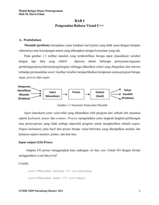 Modul Belajar Dasar Pemrograman
Oleh M. Haviz Irfani
STMIK MDP Palembang Oktober 2012 2
BAB I
Pengenalan Bahasa Visual C++
A. Pendahuluan
Masalah (problem) merupakan suatu keadaan real (nyata) yang tidak sama dengan harapan
sebenarnya atau kesenjangan antara yang diharapkan dengan kenyataan yang ada.
Pada gambar 1.1 terlihat masalah yang teridentifikasi berupa input (masukkan) variabel
dengan tipe data yang efektif diproses dalam beberapa pernyataan/argumen
(perhitungan/penyeleksian/pengulangan) sehingga dihasilkan solusi yang diinginkan dan relevan
terhadap permasalahan awal. Gambar tersebut memperlihatkan komponen utama program berupa
input, process dan ouput .
Gambar 1.1 Sistematis Pemecahan Masalah
Input (masukan) yaitu value/nilai yang dibutuhkan oleh program dari sebuah alat masukan
seperti keyboard, mouse dan scanner. Process (pengolahan) yaitu langkah-langkah perhitungan
atau proses-proses yang tidak ambigu diperoleh program untuk menghasilkan sebuah output.
Output (keluaran) yaitu hasil dari proses berupa value/informasi yang ditampilkan melalui alat
keluaran seperti monitor, printer, dan lain-lain.
Input output (I/O) Proses
Adapun I/O proses menggunakan kata cadangan cin dan cout. Untuk I/O dengan format
menggunakan scanf dan printf.
Contoh:
cout<<”Masukkan Panjang =”; cin>>panjang;
cout<<”Masukkan Lebar =”; cin>>lebar;
ProsesInput
(Masukkan)
Output
(Hasil)
Himpunan
Identifikasi
Masalah
(Problem)
Solusi
masalah
(Problem)
 