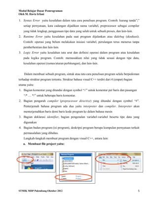Modul Belajar Dasar Pemrograman
Oleh M. Haviz Irfani
STMIK MDP Palembang Oktober 2012 5
1. Syntax Error yaitu kesalahan dalam tata cara penulisan program. Contoh: kurang tanda”;”
setiap pernyataan, kata cadangan dijadikan nama variabel, preprocessor sebagai compiler
yang tidak lengkap, penggunaan tipe data yang salah untuk sebuah proses, dan lain-lain.
2. Runtime Error yaitu kesalahan pada saat program dijalankan atau didebug (eksekusi).
Contoh: operasi yang belum melakukan inisiasi variabel, perulangan terus menerus tanpa
pemberhentian dan lain-lain.
3. Logic Error yaitu kesalahan tata urut dan definisi operasi dalam program atau kesalahan
pada logika program. Contoh: memasukkan nilai yang tidak sesuai dengan tipe data,
kesalahan operasi (rumus/aturan perhitungan), dan lain-lain.
Dalam membuat sebuah program, sintak atau tata cara penulisan program selalu berpedoman
terhadap struktur program tertentu. Struktur bahasa visual C++ terdiri dari 4 (empat) bagian
utama yaitu:
1. Bagian komentar yang ditandai dengan symbol “//” untuk komentar per baris dan pasangan
“/* … */” untuk beberapa baris komentar.
2. Bagian pengarah compiler (preprocessor directive) yang ditandai dengan symbol “#”.
Penterjemah bahasa program ada dua yaitu interpreter dan compiler. Interpreter akan
menterjemahkan baris demi baris kode program ke dalam bahasa mesin
3. Bagian deklarasi identifier, bagian pengenalan variabel-variabel beserta tipe data yang
digunakan
4. Bagian badan program (isi program), deskripsi program berupa kumpulan pernyataan terkait
permasalahan yang dibahas.
Langkah-langkah membuat program dengan visual C++, antara lain:
a. Membuat file project yaitu:
 
