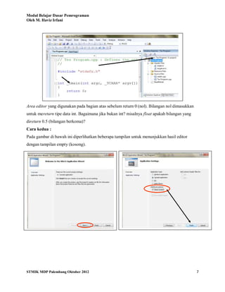 Modul Belajar Dasar Pemrograman
Oleh M. Haviz Irfani
STMIK MDP Palembang Oktober 2012 7
Area editor yang digunakan pada bagian atas sebelum return 0 (nol). Bilangan nol dimasukkan
untuk mereturn tipe data int. Bagaimana jika bukan int? misalnya float apakah bilangan yang
direturn 0.5 (bilangan berkoma)?
Cara kedua :
Pada gambar di bawah ini diperlihatkan beberapa tampilan untuk menunjukkan hasil editor
dengan tampilan empty (kosong).
 