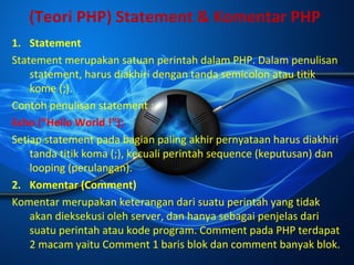 (Teori PHP) Statement & Komentar PHP
1. Statement
Statement merupakan satuan perintah dalam PHP. Dalam penulisan
statement, harus diakhiri dengan tanda semicolon atau titik
kome (;).
Contoh penulisan statement :
Echo (“Hello World !”);
Setiap statement pada bagian paling akhir pernyataan harus diakhiri
tanda titik koma (;), kecuali perintah sequence (keputusan) dan
looping (perulangan).
2. Komentar (Comment)
Komentar merupakan keterangan dari suatu perintah yang tidak
akan dieksekusi oleh server, dan hanya sebagai penjelas dari
suatu perintah atau kode program. Comment pada PHP terdapat
2 macam yaitu Comment 1 baris blok dan comment banyak blok.

 