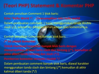 (Teori PHP) Statement & Komentar PHP
Contoh penulisan Comment 1 blok baris:
Echo “Hello World !”; //menampilkan teks hello world
Dalam pembuatan comment 1 baris, menggunakan tanda double
slash (//), setelah itu dibagian kanan adalah teks komentarnya.
Contoh penulisan Comment banyak blok baris :
/* ini adalah komentar.
Untuk membuat komentar banyak blok baris dengan
menambahkan di awal baris slash dan bintang (/*), kemudian di
akhir diberi tanda bintang dan slash (*/).
Pemberian komentar ternyata mudah */
Dalam pembuatan comment banyak blok baris, diawal karakter
menggunakan tanda slash dan bintang (/*) kemudian di akhir
kalimat diberi tanda (*/)

 