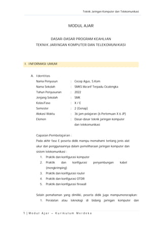 Teknik Jaringan Komputer dan Telekomunikasi
1 | M o d u l A j a r – K u r i k u l u m M e r d e k a
MODUL AJAR
DASAR-DASAR PROGRAM KEAHLIAN
TEKNIK JARINGAN KOMPUTER DAN TELEKOMUNIKASI
I. INFORMASI UMUM
A. Identitas
Nama Penyusun : Cecep Agus, S.Kom
Nama Sekolah : SMKS Ma’arif Terpadu Cicalengka
Tahun Penyusunan : 2022
Jenjang Sekolah : SMK
Kelas/Fase : X / E
Semester : 2 (Genap)
Alokasi Waktu : 36 jam pelajaran (6 Pertemuan X 6 JP)
Elemen : Dasar-dasar teknik jaringan komputer
dan telekomunikasi
Capaian Pembelajaran :
Pada akhir fase E peserta didik mampu memahami tentang jenis alat
ukur dan penggunaannya dalam pemeliharaan jaringan komputer dan
sistem telekomunikasi :
1. Praktik dan konfigurasi komputer
2. Praktik dan konfigurasi penyambungan kabel
(mengkrimping)
3. Praktik dan konfigurasi router
4. Praktik dan konfigurasi OTDR
5. Praktik dan konfigurasi firewall
Selain pemahaman yang dimiliki, peserta didik juga mampumenerapkan:
1. Peralatan atau teknologi di bidang jaringan komputer dan
 