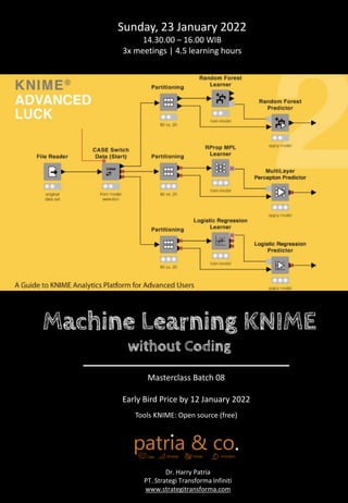 Machine Learning KNIME
without Coding
Sunday, 23 January 2022
14.30.00 – 16.00 WIB
3x meetings | 4.5 learning hours
Dr. Harry Patria
PT. Strategi Transforma Infiniti
www.strategitransforma.com
Masterclass Batch 08
Early Bird Price by 12 January 2022
Tools KNIME: Open source (free)
 